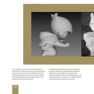 ser inviables. Per això, som conscients que el nou       En definitiva aquest projecte vol obrir nous plante-
material ha de tindre part de les característiques del   jaments i solucions per a la realització d’escultures
poliestiré, com és l’econòmica, la facilitat de mani-    efímeres com són les falles. Una “espenta” que
pulat i la lleugeresa, però a més del fet que s’obtin-   procedeix d’orígens diversos però agrupats per a una
ga de matèria primera de reciclatge, ha de ser més       mateixa finalitat, i en el qual, a més, volem compartir
respectuós amb el medi ambient.                          coneixement amb la resta de la comunitat.




 [ 132 ]
 