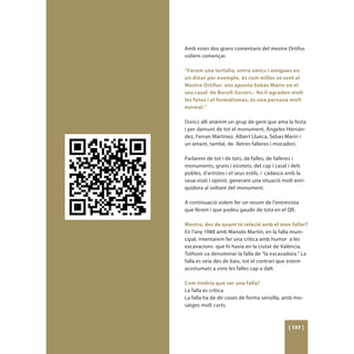 Amb estes dos grans comentaris del mestre Ortifus
volíem començar.

“Farem una tertúlia, entre amics i amigues en
un dinar per exemple, és com millor se sent el
Mestre Ortifus- ens apunta Sebas Marin en el
seu casal de Borull-Socors.- No li agraden molt
les fotos i el formalismes, és una persona molt
normal.”

Doncs allí anàrem un grup de gent que ama la festa
i per damunt de tot el monument, Ángeles Hernán-
dez, Ferran Martínez, Albert Llueca, Sebas Marín i
un amant, també, de lletres falleres i mocadorí.

Parlarem de tot i de tots, de falles, de falleres i
monuments, grans i xicotets, del cap i casal i dels
pobles, d’artistes i el seus estils, i cadascú amb la
seua visió i opinió, generant una situació molt enri-
quidora al voltant del monument.

A continuació volem fer un resum de l’entrevista
que férem i que podeu gaudir de tota en el QR.

Mestre, des de quant té relació amb el mon faller?
En l’any 1988 amb Manolo Martín, en la falla muni-
cipal, intentarem fer una crítica amb humor a les
excavacions que hi havia en la ciutat de València.
Tothom va denominar la falla de “la excavadora.” La
falla es veia des de baix, tot el contrari que estem
acostumats a vore les falles cap a dalt.

Com tindria que ser una falla?
La falla es crítica.
La falla ha de dir coses de forma senzilla, amb mis-
satges molt curts.



                                             [ 137 ]
 