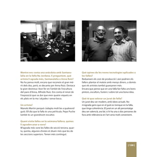 Mentre ens conta una anècdota amb Santaeu-                 Què opines de les noves tecnologies aplicades a
lalia en la falla Na Jordana, li preguntem, què            les falles?
artista li agrada més, Santaeulalia o Anna Ruiz?           Redueixen els cost de producció i així podrien els
No ho pensa molt, encara que reconeix el gran mè-          fallers plantar el mateix amb menys diners, a demés
rit dels dos, però, es decanta per Anna Ruiz. Destaca      que els artistes també guanyaren més.
la gran destresa i bon fer en l’àmbit de l’escultura       Encara que pense que en una falla fan falta uns bons
del pare d’Anna, Alfredo Ruiz. Ens conta el ninot de       pintors, escultors, fusters i sobre tot una bona idea.
l’exposició que va dur que eren quatre xiquets en
els plats en la ma i alçades i sense boca.                 Què té que valorar un jurat de falla?
                                                           Un jurat deu ser modern, amb idees actuals. No
Un artista?                                                m’agrada gens que en el guió es trenque en la falla,
Manolo Martin perquè s’adapta molt be a qualsevol          que tinga coherència. El jurat en un alt percentatge
guió. Ell dia que la falla és una pel·lícula. Pepe Puche   deu ser valencià, ara bé, si hi ha una o dos persones de
també és un grandíssim escultor.                           fora amb rellevància en l’art seria molt convenient.

Quant visita falles en la setmana fallera, quines
li agraden anar a vore?
M’agrada més vore les falles de secció tercera, quar-
ta, quinta, algunes d’estes et diuen més que les de
les seccions superiors. Tenen més contingut.



                                                                                                          [ 139 ]
 