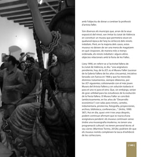 amb l’objectiu de donar a conéixer la professió
d’artista faller.

Són diversos els municipis que, arran de la seua
exposició del ninot, van imitar la ciutat de València
en constituir un museu que permetera veure en
qualsevol època de l’any la col·lecció dels ninots
indultats. Però, en la majoria dels casos, estos
museus no deixen de ser una mena de magatzem
en què s’exposen, de manera més o menys
ordenada, els ninots indultats i alguns altres
objectes relacionats amb la festa de les Falles.

L’any 1990, en referir-se a l’activitat fallera de
la ciutat de València, es diu: “una asignatura
pendiente, hoy, de la JCF, es el Museu Faller (sucesor
de la Galería Fallera de los años cincuenta), iniciativa
lanzada con fuerza en 1968 y que ha merecido
distintos tratamientos, siempre dilatorios, por
las JCF siguientes; colisionando con el más joven
Museo del Artista Fallero y sin solución todavía ni
para el uno ni para el otro. Que, sin embargo, serían
de gran utilidad para los estudiosos de la evolución
de la fiesta fallera. El Museu Faller se concibió
(ambiciosamente, en los años de “Desarrollo
económico”) con salas para ninots, carteles,
indumentaria, pirotecnia, fotografía, proyecciones,
archivo, biblioteca, conferencias...” (Ariño, 1990:
387). Hui en dia, quasi vint-i-tres anys després,
podem continuar afirmant que es tracta d’una
assignatura pendent: els museus continuen sense
tindre una museografia moderna, no tenen una
programació cultural i no tenen personal tècnic al
seu càrrec (Martínez Tormo, 2012b); podríem dir que
els museus només compleixen la tasca d’exhibició
de les col·leccions.



                                               [ 145 ]
 