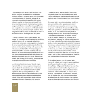 L’única excepció és el Museu Faller de Gandia. Este           i activitats, la difusió, el finançament i l’avaluació de
museu, inaugurat el 2008 amb una museografia                  programes i públics són tasques a les quals el gestor
moderna, dinàmica i atractiva, actua com un verdader          cultural està habituat i que permeten la dinamització de
centre d’interpretació i difusió de la festa, per tal         qualsevol tipus d’institució cultural, com són els museus.
com, malgrat prescindir de la col·lecció de ninots
indultats, analitza les diferents vessants de la festa        Els museus fallers necessiten, abans que res, definir
(organització, construcció, pirotècnia, indumentària,         la seua missió i els valors que els caracteritzen i
programació d’actes, música, literatura, etc.). Tot i ser     singularitzen respecte a altres centres museístics,
una excepció en eixa assignatura pendent, també té            en general en referència als valors de la festa de les
certes mancances, com per exemple l’absència d’una            Falles com a patrimoni cultural immaterial (Martínez
programació cultural pròpia en l’àmbit de les falles i la     Tormo, 2012a), però també necessiten planificar
d’un director tècnic encarregat de la seua gestió.            estratègicament els seus recursos, els seus esforços
                                                              i la seua activitat. Igualment, els museus haurien
La Llei de Patrimoni Cultural Valencià entén per              de ser els primers referents i els impulsors de les
museu “les institucions sense finalitat de lucre, obertes     investigacions que sobre les Falles es porten a terme
al públic, l’objecte de les quals siga l’adquisició,          en els seus àmbits d’influència, tenint també un paper
conservació, restauració, estudi, exposició i divulgació      predominant en la seua documentació. Així mateix, cal
de conjunts o col·leccions de béns de valor històric,         afrontar una avaluació de com funcionen els discursos
artístic, científic, tècnic, etnològic o de qualsevol altra   i dissenys de les sales on es mostren les col·leccions i,
naturalesa cultural amb fins d’investigació, gaudi i          en el seu cas, una revisió i actualització; però també
promoció científica i cultural” (art. 68.1). Amb esta         l’estudi i implementació de mecanismes per a la
definició, els museus fallers haurien d’adquirir els seus     conservació i restauració dels fons, per a l’estudi dels
fons, però també haurien d’establir mecanismes per            públics i per a la relació amb la societat i els ciutadans
a la seua conservació i restauració, per al seu estudi, i     que comparteixen l’espai territorial del museu.
per a la seua divulgació. I és en estos aspectes en què
els actuals museus fallers són més febles.                    En l’actualitat, i a grans trets, els museus fallers
                                                              haurien de treballar amb tres grans grups de públics:
La professionalització dels museus fallers és un pas          els fallers, els ciutadans no fallers i els visitants
imprescindible per a la seua supervivència i perquè           forans, fet que obligaria a tindre discursos específics
puguen abastir els seus objectius com a institucions          però complementaris alhora. Per als primers, que
culturals. En un altre treball (Martínez Tormo, 2011)         ja coneixen la seua festa, el museu ha de permetre
ja parlàvem de la figura del gestor cultural com a            conèixer la història de les Falles, en especial al seu
dinamitzador de l’activitat cultural fallera, i és que este   municipi, i aprofundir en aquells valors i elements
perfil professional podria desenvolupar les mateixes          que fan identificar-se amb la festa, a més de donar
tasques al front dels museus fallers. Aspectes com la         a conèixer aspectes menys coneguts, com podrien
planificació, el disseny i l’organització de projectes        ser les tècniques artístiques emprades en el disseny i



  [ 146 ]
 