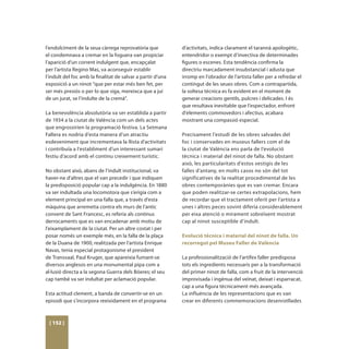 l’endolciment de la seua càrrega reprovatòria que            d’activitats, indica clarament el tarannà apologètic,
el condemnava a cremar en la foguera van propiciar           entendridor o exempt d’invectiva de determinades
l’aparició d’un corrent indulgent que, encapçalat            figures o escenes. Esta tendència confirma la
per l’artista Regino Mas, va aconseguir establir             directriu marcadament insubstancial i adusta que
l’indult del foc amb la finalitat de salvar a partir d’una   irromp en l’obrador de l’artista faller per a refredar el
exposició a un ninot “que per estar més ben fet, per         contingut de les seues obres. Com a contrapartida,
ser més presiós o per lo que siga, mereixca que a juí        la soltesa tècnica es fa evident en el moment de
de un jurat, se l’indulte de la cremá”.                      generar creacions gentils, pulcres i delicades. I és
                                                             que resultava inevitable que l’espectador, enfront
La benevolència absolutòria va ser establida a partir        d’elements commovedors i afectius, acabara
de 1934 a la ciutat de València com un dels actes            mostrant una compassió especial.
que engrossirien la programació festiva. La Setmana
Fallera es nodria d’esta manera d’un atractiu                Precisament l’estudi de les obres salvades del
esdeveniment que incrementava la llista d’activitats         foc i conservades en museus fallers com el de
i contribuïa a l’establiment d’un interessant sumari         la ciutat de València ens parla de l’evolució
festiu d’acord amb el continu creixement turístic.           tècnica i material del ninot de falla. No obstant
                                                             això, les particularitats d’estos vestigis de les
No obstant això, abans de l’indult institucional, va         falles d’antany, en molts casos no són del tot
haver-ne d’altres que el van precedir i que indiquen         significatives de la realitat procedimental de les
la predisposició popular cap a la indulgència. En 1880       obres contemporànies que es van cremar. Encara
va ser indultada una locomotora que s’erigia com a           que poden realitzar-se certes extrapolacions, hem
element principal en una falla que, a través d’esta          de recordar que el tractament oferit per l’artista a
màquina que arremetia contra els murs de l’antic             unes i altres peces sovint diferia considerablement
convent de Sant Francesc, es referia als continus            per eixa atenció o mirament sobreïxent mostrat
derrocaments que es van encadenar amb motiu de               cap al ninot susceptible d’indult.
l’eixamplament de la ciutat. Per un altre costat i per
posar només un exemple més, en la falla de la plaça          Evolució tècnica i material del ninot de falla. Un
de la Duana de 1900, realitzada per l’artista Enrique        recorregut pel Museu Faller de València
Navas, tenia especial protagonisme el president
de Transvaal, Paul Kruger, que apareixia fumant-se           La professionalització de l’artífex faller predisposa
diversos anglesos en una monumental pipa com a               tots els ingredients necessaris per a la transformació
al·lusió directa a la segona Guerra dels Bóeres; el seu      del primer ninot de falla, com a fruit de la intervenció
cap també va ser indultat per aclamació popular.             improvisada i ingènua del veïnat, deixat i esparracat,
                                                             cap a una figura tècnicament més avançada.
Esta actitud clement, a banda de convertir-se en un          La influència de les representacions que es van
episodi que s’incorpora reeixidament en el programa          crear en diferents commemoracions desenrotllades



 [ 152 ]
 