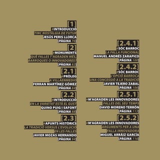 [1]
              #INTRODUCCIÓ
     TINC NOSTÀLGIA DE FUTUR
          JESÚS PERIS LLORCA
                  [PÀGINA 76]
                                                 [2.4.1]
                        [2]                     #SÓC BARROC
                                          LA FALLA FUNCIONAL
                #MONUMENTS
   QUÈ FALLES T’AGRADEN MÉS,         MANUEL ANDRÉS ZARAPICO
  BARROQUES O INNOVADORES?                       [PÀGINA 100]
                  [PÀGINA 82]
                                                 [2.4.2]
                     [2.1]                      #SÓC BARROC
                                             L’OPCIÓ BARROCA
                    #PRÒLEG
             A VILLAENMEDIO       UNA CONCESSIÓ A LA TRADICIÓ
     FERRAN MARTÍNEZ GÓMEZ               JAVIER TEJERO ZABAL
                  [PÀGINA 84]                    [PÀGINA 106]

                     [2.2]                       [2.5.1]
               #INTRODUCCIÓ      #M’AGRADEN LES INNOVADORES
   EN LA VARIETAT ESTÀ EL GUST           FALLES DEL SEU TEMPS
          QUINO PUIG I SAFONT          DAVID MORENO TERRÓN
                   [PÀGINA 88]                    [PÀGINA 113]

                     [2.3]                       [2.5.2]
           #APUNTS HISTÒRICS     #M’AGRADEN LES INNOVADORES
LA TRADICIÓ VERSUS L’EVOLUCIÓ           ARGUMENTS PER A UNA
                EN LES FALLES              FALLA INNOVADORA
     JAVIER MOZAS HERNANDO              MIGUEL ARRÁIZ GARCÍA
                   [PÀGINA 94]                    [PÀGINA 116]
 