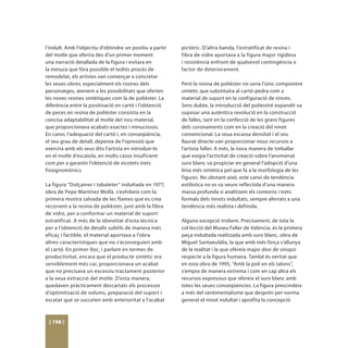 l’indult. Amb l’objectiu d’obtindre un positiu a partir   pictòric. D’altra banda, l’estratificat de resina i
del motle que oferira des d’un primer moment              fibra de vidre aportava a la figura major rigidesa
una narració detallada de la figura i evitara en          i resistència enfront de qualsevol contingència o
la mesura que fóra possible el tediós procés de           factor de deteriorament.
remodelat, els artistes van començar a concretar
les seues obres, especialment els rostres dels            Però la resina de polièster no seria l’únic component
personatges, atenent a les possibilitats que oferien      sintètic que substituïra al cartó-pedra com a
les noves resines sintètiques com la de polièster. La     material de suport en la configuració de ninots.
diferència entre la positivació en cartó i l’obtenció     Sens dubte, la introducció del poliestiré expandit va
de peces en resina de polièster consistia en la           suposar una autèntica revolució en la construcció
concisa adaptabilitat al motle del nou material,          de falles, tant en la confecció de les grans figures
que proporcionava acabats exactes i minuciosos.           dels coronaments com en la creació del ninot
En canvi, l’adequació del cartó i, en conseqüència,       convencional. La seua escassa densitat i el seu
el seu grau de detall, depenia de l’opressió que          llaurat directe van proporcionar nous recursos a
exercira amb els seus dits l’artista en introduir-lo      l’artista faller. A més, la nova manera de treballar
en el motle d’escaiola, en molts casos insuficient        que exigia l’activitat de creació sobre l’anomenat
com per a garantir l’obtenció de xicotets trets           suro blanc va propiciar en general l’adopció d’una
fisiognomònics.                                           línia més sintètica pel que fa a la morfologia de les
                                                          figures. No obstant això, este canvi de tendència
La figura “Dolçainer i tabaleter” indultada en 1977,      estilística no es va veure reflectida d’una manera
obra de Pepe Martínez Mollà, s’exhibeix com la            massa profunda si analitzem els contorns i trets
primera mostra salvada de les flames que es crea          formals dels ninots indultats, sempre aferrats a una
recorrent a la resina de polièster, junt amb la fibra     tendència més realista i definida.
de vidre, per a conformar un material de suport
estratificat. A més de la idoneïtat d’esta tècnica        Alguna excepció trobem. Precisament, de tota la
per a l’obtenció de detalls subtils de manera més         col·lecció del Museu Faller de València, és la primera
eficaç i factible, el material aportava a l’obra          peça indultada realitzada amb suro blanc, obra de
altres característiques que no s’aconseguien amb          Miguel Santaeulàlia, la que amb més força s’allunya
el cartó. En primer lloc, i parlant en termes de          de la realitat i la que ofereix major dosi de sinopsi
productivitat, encara que el producte sintètic era        respecte a la figura humana. També és veritat que
sensiblement més car, proporcionava un acabat             en esta obra de 1995, “Amb la poli en els talons”,
que no precisava un excessiu tractament posterior         s’empra de manera extrema i com en cap altra els
a la seua extracció del motle. D’esta manera,             recursos expressius que ofereix el suro blanc amb
quedaven pràcticament descartats els processos            totes les seues conseqüències. La figura prescindeix
d’optimització de volums, preparació del suport i         a més del sentimentalisme que desprén per norma
escatat que se succeïen amb anterioritat a l’acabat       general el ninot indultat i aprofita la concepció



 [ 158 ]
 