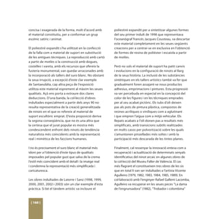 concisa i exagerada de la forma, molt d’acord amb        poliestiré expandit per a sintetitzar algunes formes
el material constitutiu, per a conformar un grup         del seu primer indult de 1998 que representava
escènic satíric i animat.                                l’oceanògraf francés Jacques Cousteau, va descartar
                                                         este material completament en les seues següents
El poliestiré expandit s’ha utilitzat en la confecció    creacions per a centrar-se en exclusiva en l’obtenció
de la falla com a material de suport en substitució      de formes de resina de polièster i escaiola a partir
de les antigues tècniques. La reproducció amb cartó      de motles.
a partir de motles o la construcció amb dogues,
costelles i vareta, amb els recursos que ofereix la      Però no sols el material de suport ha patit canvis
fusteria monumental, van quedar arraconades amb          i evolucions en la configuració de ninots al llarg
la incorporació als tallers del suro blanc. No obstant   de la seua història. La inclusió de les substàncies
la seua irrupció, a excepció d’este clar exemple         sintètiques en els tallers artístics també va fer que
de Santaeulàlia, cap altra peça de l’exposició           gradualment foren assajant-se nous productes
utilitza este material esprement al màxim les seues      adhesius, emprimacions i pintures. Esta progressió
qualitats. Açò ens porta a extraure dos clares           va ser percebuda en especial en la concepció del
deduccions. D’una banda, la col·lecció d’obres           color de les figures i en les tècniques emprades
indultades especialment a partir dels anys 90 no         per al seu acabat pictòric. Els tubs d’oli deixen
resulta representativa de la creació generalitzada       pas als pots de pintura plàstica, compostos de
de ninots en el que es refereix al material de           resines acríliques o viníliques com a aglutinant
suport escultòric emprat. D’esta proposició deriva       i que empren l’aigua com a mitjà vehicular. Els
la segona conseqüència, que no és una altra que          llepats acabats a l’oli donen pas a resultats més
la certesa que el jurat popular es mostra més            simplificats, amb transicions subtils realitzades
condescendent enfront dels ninots de tendència           en molts casos per polvorització sobre les quals
naturalista més coincidents amb la representació         s’amuntonen pinzellades més soltes i amb la
real i mimètica de les faccions humanes.                 participació més descarada de les tintes planes.

I no és precisament el suro blanc el material més        Finalment, cal ressenyar la innovació entesa com a
idoni per a l’obtenció d’este tipus de qualitats         recuperació i actualització de determinats senyals
imposades pel popular gust que salva de la crema         identificatius del ninot arcaic en algunes obres de
l’estil més coincident amb el detall i la imatge real    la col·lecció del Museu Faller de València. El cas
i condemna la representació més simplificada i           més flagrant el constitueixen tres obres de les sis
caricaturesca.                                           que en total li van ser indultades a l’artista Vicente
                                                         Agulleiro (1979, 1982, 1983, 1984, 1985, 1989). En
Les obres indultades de Latorre i Sanz (1998, 1999,      col·laboració amb l’enginyer Rafael Gallent Lacomba,
2000, 2001, 2002 i 2003) són un clar exemple d’esta      Agulleiro va recuperar en les seues peces “La dama
pràctica. Si bé el tàndem artístic va incloure el        de l’engrunsadora” (1982), “Trobador i colombina”



 [ 160 ]
 