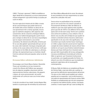 (1983) i “Terrisser i aprenent” (1984) la mobilitat en     de l’obra fallera alliberada de la cremà. No obstant
algun detall de la composició, un recurs extensament       la seua insistència, els seus requeriments no serien
emprat antigament i que amb el temps va acabar per         atesos fins a dècades més tard.
caure en desús.
                                                           Sense entrar en profunditat en les vicissituds
Tot este repàs de la història de les falles a través       que es van succeir fins a la creació i posada en
de les característiques que poden derivar-se               funcionament del Museu Faller de València, la
de l’anàlisi dels ninots indultats no deixa de ser         realitat és que este espai aglutina totes aquelles
una aproximació més o menys ajustada, encara               peces que des de 1934 es van alliberar de les urpes
que no realment categòrica, dels aspectes més              ígnies de la nit de Sant Josep. Tenint com a pretext
característics de les creacions artístiques falleres.      esta col·lecció escultòrica, al seu voltant a més es
Estudiar una realitat desapareguda a partir d’uns          donen cita una altra sèrie d’objectes que ajuden el
pocs vestigis no deixa de ser una tasca arqueològica       visitant a entendre la festa marcenca valenciana i
que no respon estrictament a una veritat                   aprofundir en els seus trets més significatius. Cal
axiomàtica. No obstant esta dificultat, el lector pot      reconéixer que resulta meritori haver mantingut
fer-se una idea global i aproximada del que van ser        en millor o pitjor estat de conservació el repertori
les coses: dels materials i tècniques emprades pels        complet de ninots indultats de manera oficial. Però
artistes en les seues obres; de les formes i estils que    també és cert que la seua història material tampoc
van imperar en les falles de cada època; o, almenys,       destaca per haver disfrutat d’un mirament atent
del tipus de representació que va meréixer, davall         per part dels responsables de la seua salvaguarda.
l’estricta valoració del jurat popular, salvar-se de les   L’escassa sensibilització mostrada pel col·lectiu
flames.                                                    faller en general, i per l’estament institucional
                                                           en particular, una vegada passades les festes, ha
Els museus fallers: suficiències i deficiències            afavorit una sèrie d’incidències que incompleixen
                                                           qualsevol regla bàsica de la museografia
Personatges com Vicent Blasco Ibañez i Maximilià           contemporània.
Thous van reivindicar en el seu moment la
creació d’un Museu del Folklore que agrupara               El Museu Faller de València ve completat pel Museu
tots els objectes tangibles relacionats amb les            de l’Artista Faller, creat este últim per a pal·liar en
representacions festives valencianes. Als gegants          gran part les deficiències representatives del primer.
i cabuts, als carros processionals i als vestits           I és que un únic indult anual establert per votació
tradicionals se’ls uniria en este cas el ninot salvat      popular pot no respondre, i així és efectivament, a
del foc.                                                   una selecció representativa de l’exercici artístic faller.
                                                           Ambdós es complementen per tal com comprenen
A més de concebre el seu indult, l’artista Regino Mas      un espectre més definit d’estils, artistes i tècniques
també es va preocupar de reivindicar la conservació        creatives. A estos espais del cap i casal cal afegir els



 [ 162 ]
 