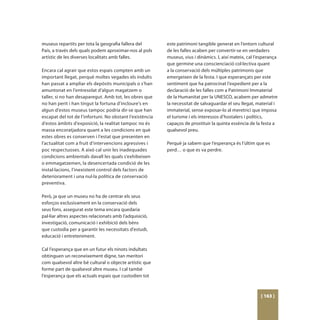 museus repartits per tota la geografia fallera del        este patrimoni tangible generat en l’entorn cultural
País, a través dels quals podem aproximar-nos al pols     de les falles acaben per convertir-se en verdaders
artístic de les diverses localitats amb falles.           museus, vius i dinàmics. I, així mateix, cal l’esperança
                                                          que germine una conscienciació col·lectiva quant
Encara cal agrair que estos espais compten amb un         a la conservació dels múltiples patrimonis que
important llegat, perquè moltes vegades els indults       emergeixen de la festa. I que esperançats per este
han passat a ampliar els depòsits municipals o s’han      sentiment que ha patrocinat l’expedient per a la
amuntonat en l’entresolat d’algun magatzem o              declaració de les falles com a Patrimoni Immaterial
taller, si no han desaparegut. Amb tot, les obres que     de la Humanitat per la UNESCO, acabem per admetre
no han perit i han tingut la fortuna d’incloure’s en      la necessitat de salvaguardar el seu llegat, material i
algun d’estos museus tampoc podria dir-se que han         immaterial, sense exposar-lo al meretrici que imposa
escapat del tot de l’infortuni. No obstant l’existència   el turisme i els interessos d’hostalers i polítics,
d’estos àmbits d’exposició, la realitat tampoc no és      capaços de prostituir la quinta essència de la festa a
massa encoratjadora quant a les condicions en què         qualsevol preu.
estes obres es conserven i l’estat que presenten en
l’actualitat com a fruit d’intervencions agressives i     Perquè ja sabem que l’esperança és l’últim que es
poc respectuoses. A això cal unir les inadequades         perd… o que es va perdre.
condicions ambientals davall les quals s’exhibeixen
o emmagatzemen, la desencertada condició de les
instal·lacions, l’inexistent control dels factors de
deteriorament i una nul·la política de conservació
preventiva.

Però, ja que un museu no ha de centrar els seus
esforços exclusivament en la conservació dels
seus fons, assegurat este tema encara quedaria
pal·liar altres aspectes relacionats amb l’adquisició,
investigació, comunicació i exhibició dels béns
que custodia per a garantir les necessitats d’estudi,
educació i entreteniment.

Cal l’esperança que en un futur els ninots indultats
obtinguen un reconeixement digne, tan meritori
com qualsevol altre bé cultural o objecte artístic que
forme part de qualsevol altre museu. I cal també
l’esperança que els actuals espais que custodien tot



                                                                                                         [ 163 ]
 