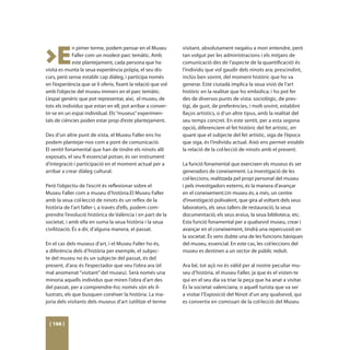 >E
             n pimer terme, podem pensar en el Museu           visitant, absolutament negatiu a mon entendre, però
             Faller com un modest parc temátic. Amb            tan volgut per les administracions i els mitjans de
             este plantejament, cada persona que ho            comunicació des de l’aspecte de la quantificació) és
visita es munta la seua experiència pròpia, el seu dis-        l’individu que vol gaudir dels ninots ara; prescindint,
curs, però sense establir cap diàleg, i participa només        inclús ben sovint, del moment històric que ho va
en l’experiència que se li oferix, fixant la relació que vol   generar. Este ciutadà implica la seua visió de l’art
amb l’objecte del museu immers en el parc temàtic.             històric en la realitat que ho embolica; i ho pot fer
L’espai genèric que pot representar, així, el museu, de        des de diversos punts de vista: sociològic, de pres-
tots els individus que estan en ell, pot arribar a conver-     tigi, de gust, de preferències, i molt sovint, establint
tir-se en un espai individual. Els “museus” experimen-         llaços artístics, o d’un altre tipus, amb la realitat del
tals de ciències poden estar prop d’este plantejament.         seu temps concret. En este sentit, per a esta segona
                                                               opció, diferenciem el fet històric del fet artístic, en
Des d’un altre punt de vista, el Museu Faller ens ho           quant que el subjecte del fet artístic, siga de l’època
podem plantejar-nos com a pont de comunicació.                 que siga, és l’individu actual. Això ens permet establir
El sentit fonamental que han de tindre els ninots allí         la relació de la col·lecció de ninots amb el present.
exposats, el seu fi essencial potser, és ser instrument
d’integració i participació en el moment actual per a          La funció fonamental que exercixen els museus és ser
arribar a crear diàleg cultural.                               generadors de coneixement. La investigació de les
                                                               col·leccions, realitzada pel propi personal del museu
Però l’objectiu de l’escrit és reflexionar sobre el            i pels investigadors externs, és la manera d’avançar
Museu Faller com a museu d’història.El Museu Faller            en el coneixement.Un museu és, a més, un centre
amb la seua col·lecció de ninots és un reflex de la            d’investigació polivalent, que gira al voltant dels seus
història de l’art faller i, a través d’ells, podem com-        laboratoris, els seus tallers de restauració, la seua
prendre l’evolució històrica de València i en part de la       documentació, els seus arxius, la seua biblioteca, etc.
societat, i amb ella en suma la seua història i la seua        Esta funció fonamental per a qualsevol museu, crear i
civilització. És a dir, d’alguna manera, el passat.            avançar en el coneixement, tindrà una repercussió en
                                                               la societat. És sens dubte una de les funcions bàsiques
En el cas dels museus d’art, i el Museu Faller ho és,          del museu, essencial. En este cas, les col·leccions del
a diferència dels d’història per exemple, el subjec-           museu es destinen a un sector de públic reduït.
te del museu no és un subjecte del passat, és del
present, d’ara; és l’espectador que veu l’obra ara (el         Ara bé, tot açò no és vàlid per al nostre peculiar mu-
mal anomenat “visitant” del museu). Serà només una             seu d’història, el museu Faller, ja que és el visten-te
minoria aquells individus que miren l’obra d’art des           qui en el seu dia va triar la peça que ha anat a visitar.
del passat, per a comprendre-ho; només són els il·             És la societat valenciana, o aquell turista que va ser
lustrats, els que busquen conéixer la història. La ma-         a visitar l’Exposició del Ninot d’un any qualsevol, qui
joria dels visitants dels museus d’art (utilitze el terme      es convertix en comissari de la col·lecció del Museu



 [ 166 ]
 