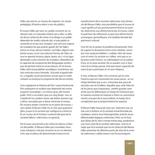 Faller, per això és un museu de majories. Un centre           transformació de la societat valenciana. Esta dimen-
pedagògic d’història obert a tots els públics.                sió del Museu Faller, esta possibilitat que el museu té
                                                              i que significa el seu posicionament final en la socie-
El museu Faller, per tant, no poden convertir-se, no          tat, determina una última funció per al museu, sobre
obstant això, en mausoleu històric per a elits. La difu-      la qual hem de reflexionar, ja que esta última funció
sió de les col·lecció de ninots ni es dirigix a un públic     aconseguix, generalitzant, a la totalitat donada del
detenidor de nivells culturals alts, ni este públic es        patrimoni cultural.
convertix en el seu únic receptor i així serà una majoria
de ciutadans els que podran gaudir de l’art faller i          Com fer-ho és potser el problema fonamental. Hem
entrar en el seu discurs històric. Les Falles, objecte únic   de superar la dicotomia entre ninot indultat, conce-
d’este museu, no és com totes les formes de l’alta cul-       but com quelcom folklòric, i realitat. Hem de veure
tura en general (música, òpera, teatre, etc.), ni ha sigut    com el ninot i la societat no s’aïllen, sinó que es re-
destinada a unes minories de ciutadans, detenidors de         lacionen amb l’entorn, se submergixen en la realitat
la capacitat de comprensió dels llenguatges artístics         d’ara, en la seua societat. No es queden com a testi-
que els permet entrar en el seu discurs. En el museu          moni d’un temps passat, sinó que tenen capacitat de
Faller s’obri la possibilitat sociològica i econòmica, tan    reacció per a participar en el canvi d’època.
sols costa dos euros l’entrada, d’accedir al gaudi estè-
tic, a vegades social únicament, encara que en molts          A més, el Museu Faller s’ha convertit, per la visió
visitants no existisca la comprensió del discurs artístic.    històrica que ens transmeten les seues peces, en un
                                                              refugi identitari per a una comunitat que peca de
Com expliquem la Història de l’Art i quina Història de        tancada com és la fallera. Aquelles que, amb l’elecció
l’Art expliquem és evident que dependrà del nostre            de les peces que s’exposaran, pretén guardar unes
projecte museològic i, en menor grau, del museo-              arrels que els definisquen al marge de l’evolució que
gràfic. Però si recordem que ens vaig dirigir- mos al         la mateixa societat ha imposat a l’obrir-se, presentant
ciutadà de hui, podem sense cap dubte avançar cap             només una part de la seua realitat, al marge de la
a altres conceptes per a donar sentit ple al museu.           complexitat que la pròpia història ha imposat.
Els museus poden convertir-se en peces de museu, i
sens dubte el Museu Faller ho és més que qualsevol            El Museu Faller hauria de viure ara i intervenir ara, no
altre, ja que és la societat qui configura la col·lecció.     sols com a història, en la societat actual formada per
És un museu de la història i evolució del gust de la          ciutadans, amb la seua heterogeneïtat, amb les seues
societat fallera i valenciana, en general.                    diferenciades lògiques col·lectives. Però, no ho fa ja
                                                              que dónes de fa, més o menys trenta anys, predomina
Per la seua característica de col·lecció oberta a l’elec-     una única visió de la societat valenciana. Este és el
ció del públic. El Museu Faller pot consolidar situa-         repte que té la societat que tria la col·lecció del Museu
cions existents o bé pot convertir-se en un element           Faller, presentar els diferents punts de vista de la socie-
crític que incidisca de determinada manera en la              tat valenciana i caldrà voeure com ho aconseguim.



                                                                                                               [ 167 ]
 