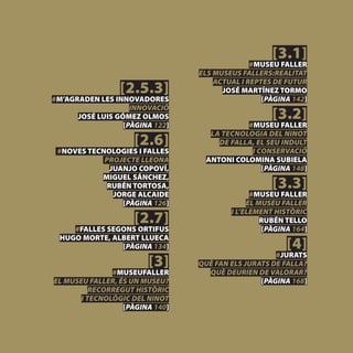[3.1]
                                               #MUSEU FALLER
                                 ELS MUSEUS FALLERS:REALITAT

                 [2.5.3]
                                     ACTUAL I REPTES DE FUTUR
                                       JOSÉ MARTÍNEZ TORMO
#M’AGRADEN LES INNOVADORES                        [PÀGINA 142]

                                                    [3.2]
                    INNOVACIÓ
      JOSÉ LUIS GÓMEZ OLMOS
                  [PÀGINA 122]               #MUSEU FALLER

                     [2.6]
                                    LA TECNOLOGIA DEL NINOT
                                      DE FALLA, EL SEU INDULT
 #NOVES TECNOLOGIES I FALLES                  I CONSERVACIÓ
            PROJECTE LLEONA        ANTONI COLOMINA SUBIELA
              JUANJO COPOVÍ,                     [PÀGINA 148]

                                                    [3.3]
           MIGUEL SÁNCHEZ,
             RUBÉN TORTOSA,
               JORGE ALCAIDE                   #MUSEU FALLER
                 [PÀGINA 126]                 EL MUSEU FALLER

                     [2.7]
                                         I L’ELEMENT HISTÒRIC
                                                  RUBÉN TELLO
     #FALLES SEGONS ORTIFUS                       [PÀGINA 164]

                                                        [4]
  HUGO MORTE, ALBERT LLUECA
                [PÀGINA 134]
                                                     #JURATS
                        [3]      QUÈ FAN ELS JURATS DE FALLA?
               #MUSEUFALLER        QUÈ DEURIEN DE VALORAR?
EL MUSEU FALLER, ÉS UN MUSEU?                    [PÀGINA 168]
          RECORREGUT HISTÒRIC
       I TECNOLÒGIC DEL NINOT
                  [PÀGINA 140]
 