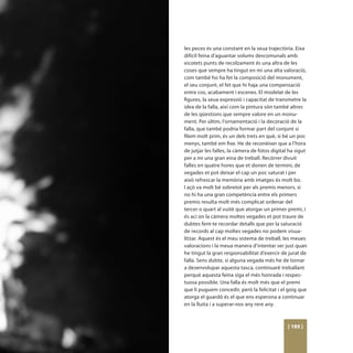 les peces és una constant en la seua trajectòria. Eixa
difícil feina d’aguantar volums descomunals amb
xicotets punts de recolzament és una altra de les
coses que sempre ha tingut en mi una alta valoració,
com també ho ha fet la composició del monument,
el seu conjunt, el fet que hi haja una compensació
entre cos, acabament i escenes. El modelat de les
figures, la seua expressió i capacitat de transmetre la
idea de la falla, així com la pintura són també altres
de les qüestions que sempre valore en un monu-
ment. Per últim, l’ornamentació i la decoració de la
falla, que també podria formar part del conjunt si
filem molt prim, és un dels trets en què, si bé un poc
menys, també em fixe. He de reconèixer que a l’hora
de jutjar les falles, la càmera de fotos digital ha sigut
per a mi una gran eina de treball. Recórrer divuit
falles en quatre hores que et donen de termini, de
vegades et pot deixar el cap un poc saturat i per
això refrescar la memòria amb imatges és molt bo.
I açò va molt bé sobretot per als premis menors, si
no hi ha una gran competència entre els primers
premis resulta molt més complicat ordenar del
tercer o quart al vuitè que atorgar un primer premi, i
és ací on la càmera moltes vegades et pot traure de
dubtes fent-te recordar detalls que per la saturació
de records al cap moltes vegades no podem visua-
litzar. Aquest és el meu sistema de treball, les meues
valoracions i la meua manera d’intentar ser just quan
he tingut la gran responsabilitat d’exercir de jurat de
falla. Sens dubte, si alguna vegada més he de tornar
a desenvolupar aquesta tasca, continuaré treballant
perquè aquesta feina siga el més honrada i respec-
tuosa possible. Una falla és molt més que el premi
que li puguem concedir, però la felicitat i el goig que
atorga el guardó és el que ens esperona a continuar
en la lluita i a superar-nos any rere any.



                                                [ 193 ]
 