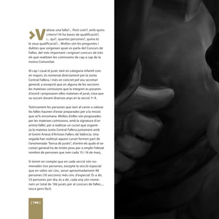 >V
             alorar una falla?... Però com?; amb quins
             criteris? Hi ha bases de qualificació?,
             i... qui?, quantes persones?, quina és
la seua qualificació?... Moltes són les preguntes i
dubtes que sorgeixen quan es parla del Concurs de
Falles, del més important i originari concurs de tots
els que realitzen les comissions de cap a cap de la
nostra Comunitat.

Al cap i casal el jurat, tant en categoria infantil com
en majors, és nomenat directament per la Junta
Central Fallera, i més en concret pel seu secretari
general, a excepció que en alguna de les seccions
les mateixes comissions que la integren es posaren
d’acord i proposaren elles mateixes el jurat, cosa que
va succeir durant diversos anys en la secció 1ª A.

Teòricament les persones que ixen al carrer a valorar
les falles haurien d’estar preparades per a la missió
que se’ls encomana. Moltes d’elles són proposades
per les mateixes comissions, amb la signatura d’un
artista faller, per a realitzar un curset que organit-
za la mateixa Junta Central Fallera juntament amb
el Gremi Artesà d’Artistes Fallers de València. Una
vegada han realitzat aquest curset formen part de
l’anomenada “borsa de jurats”, d’entre els quals el se-
cretari general ha de tindre prou per a omplir l’elevat
nombre de persones que ixen cada 15 i 16 de març.

Si tenim en compte que en cada secció són no-
menades tres persones, excepte la secció especial
que en solen ser cinc, seran aproximadament 48
persones (16 seccions) més cinc d’especial. És a dir,
53 persones per dia; és a dir, cada any són nome-
nats un total de 106 jurats per al concurs de falles...,
tasca gens fàcil.



 [ 196 ]
 