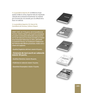 4. La grandària importa (4). Un llibret és el que
queda, la falla es crema, impactar totes les inquietuds
culturals de la comissió és fonamental. Un material
per al record, per a la consulta, per a la reflexió de la
festa i en valencià.

5. La grandària importa (i 5). Som el 34.
Conselleria de Turisme, Cultura i Esport



ORDE 1/2012, de 17 de gener, de la Conselleria de
Turisme, Cultura i Esport, per la qual es convoquen
les ajudes econòmiques destinades a la promoció
de l’ús del valencià en les festes de Falles en l’àmbit
de la Comunitat Valenciana en 2012. [2012/674]
La Comissió Tècnica, en l’avaluació i l’elaboració
de l’informe dels llibrets presentats, tindrà com a
criteris els següents:

• Qualitat lingüística del text: màxim 45 punts.

• Extensió de text escrit en valencià:
màxim 40 punts.
• Qualitats literàries: màxim 40 punts.

• Publicitat en valencià: màxim 15 punts.

• Quantitat d’exemplars: màxim 15 punts.




                                                            [ 209 ]
 