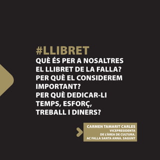 #LLIBRET
QUÈ ÉS PER A NOSALTRES
EL LLIBRET DE LA FALLA?
PER QUÈ EL CONSIDEREM
IMPORTANT?
PER QUÈ DEDICAR-LI
TEMPS, ESFORÇ,
TREBALL I DINERS?
             CARMEN TAMARIT CARLES
                           VICEPRESIDENTA
                     DE L’ÀREA DE CULTURA.
             AC FALLA SANTA ANNA. SAGUNT
 