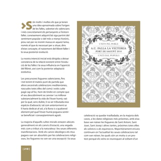 >S
            ón molts i moltes els que ja tenen
            una idea aproximada sobre l’origen
            de les falles, sobretot els valencians
i més concretament els pertanyents a l’entorn
faller, coneixement adquirit bé siga partint del
sentiment popular o del més o menys històric,
prou raó per no insistir massa en aquest tema,
només el que és necessari per a situar, dins
d’eixe concepte, el naixement del llibret faller i
la seua posterior evolució.

La nostra intenció inicial està dirigida a deixar
constància de la relació existent entre l’evolu-
ció de les falles i la seua influència en l’aparició
del llibret, així com la posterior adaptació
evolutiva.

Les precursores fogueres valencianes, fins
i tot tenint el mateix punt de partida que
altres ancestrals celebracions mediterrànies,
nascudes totes elles del comú i estés culte
pagà cap al foc, hem de tindre en compte que
el seu descobriment va canviar i va millorar
substancialment la vida de l’ésser humà, raó
per la qual, sens dubte, li va ser tributada eixa
espècie d’adoració, tal com anteriorment se
li havia dedicat al sol, a la lluna o a qualsevol
element pel qual l’ésser humà poguera sentir-
se beneficiat i conseqüentment agraït.                   celebració va quedar traslladada, en la majoria dels
                                                         casos, a les dates religioses més pròximes, amb eixa
La majoria d’aquells cultes inicials estaven ubicats     base van nàixer les fogueres de Sant Antoni, Sant
generalment en els canvis d’estació, una vegada          Joan, Sant Josep i altres tantes, pròximes totes elles
més com a tribut a la naturalesa i les seues diferents   als solsticis o als equinoccis. Majoritàriament encara
manifestacions. Amb els canvis ideològics els ritus      continuen en l’actualitat les seues celebracions tal
pagans van ser absorbits per les celebracions religi-    com van nàixer, les quals són un motiu o un pre-
oses, les fogueres no van ser una excepció i la seua     text perquè els veïns es reunisquen al voltant d’un



 [ 218 ]
 