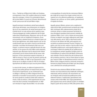 trica...- També en el llibret de la Falla Luis Cendoya,    a monopolitzar el control de les comissions falleres
corresponent a l’any 1931, podem observar el mateix        per mitjà de la creació d’un òrgan central, tant a la
tipus de contingut, si bé ja s’hi contempla la figura      capital com a les diferents poblacions, al capdavant
de la reina fallera i la seua cort d’honor, denominació    d’aquest van col·locar un càrrec polític, generalment
inicial i precursora de l’actual fallera major.            el regidor de festes.

Aquell moviment inicialment veïnal havia adquirit,         Aquells pioners llibrets, primer com a explicació i
amb el pas del temps, unes dimensions no imagina-          relació de la falla i posteriorment enriquits per mitjà
des en el seu naixement, de veïnal havia passat a ser      dels continguts dels esdeveniments propis de la
d’àmbit local i no sols exclusiu de la capital, ja que     comissió, tenien un abast purament territorial, la
s’havia propagat per moltes poblacions de la regió         seua divulgació quedava pràcticament reduïda als
valenciana d’aquell temps, disposava, tant en els seus     mateixos fallers, socis i com a màxim als anunciants.
monuments com en l’explicació d’aquests, d’una             El tema va adquirir una major rellevància amb l’apa-
arma perillosa, sobretot tenint en compte el gran col·     rició dels premis, així el 1903 Lo Rat Penat instituí
lectiu que aglutinava, sens dubte aquests van ser els      el Concurs de Llibrets de Falla, amb aquesta con-
condicionants que van induir a buscar una forma de         vocatòria es pretenia premiar l’humor, l’enginy i la
controlar i reconduir els fonaments dels seus con-         gràcia, així com la rima, mètrica i tècnica dels versos
tinguts. La primera mesura, aplicada durant els anys       d’aquelles publicacions, amb aquell projecte es va
setanta, va ser gravar els actes fallers amb impostos,     aconseguir millorar la qualitat de les publicacions,
impostos que afectaven tant la ubicació del mateix         la competència sempre aguditza l’enginy, però no
monument com la música festiva de les seues cele-          l’immobilisme, la repercussió del llibret continuava
bracions. A fi de contrarestar aquests impostos, el        sent reduïda i d’escàs interés fora de la demarcació
1885 la revista La Traca va crear els primers premis als   de la mateixa comissió, si bé ja s’havia donat un gran
monuments fallers. El 1887 va ser l’associació Lo Rat      pas, l’exercici faller no desapareixia amb la crema, el
Penat qui es va afegir a la idea. El 1901 és el mateix     llibret el feia, d’alguna manera, immortal, enriquint i
Ajuntament de València el que crea els premis fallers.     formant la pròpia història de la falla i per descomptat
                                                           com a element de consulta permanent.
La reacció del comerç, en albirar el potencial d’in-
gressos que podia generar la naixent festa per mitjà       Durant els anys setanta el llibret de falla va experi-
d’una bona organització, va ser el detonant que            mentar una nova evolució, els ja habituals continguts
va obligar o almenys va influir d’alguna forma les         relacionats amb la comissió i els monuments van
autoritats a reconduir la seua postura, per descomp-       ser enriquits amb la inclusió de publicacions amb
tat sense perdre la condició tutelar dels esdeveni-        referents històrics i tradicionals, generalment rela-
ments, molt al contrari, si ells organitzaven els seria    cionats amb el món faller. Van sorgir gradualment,
molt més fàcil controlar. Immediatament, el 1887           però aquesta nova versió cultural va patir un verdader
van introduir el segon dia de falles i no van tardar       impuls a partir de la creació, el 1993, dels premis de la



                                                                                                           [ 221 ]
 