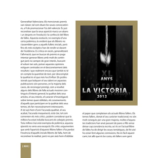 Generalitat Valenciana. Els mencionats premis
van nàixer, tal com diuen les seues convocatòri-
es, a fi de promocionar l’ús del valencià. És just
reconéixer que la seua aparició marca un abans
i un després en l’evolució i la confecció del llibre
de falles. Aquesta evolució, no exempta d’una
certa polèmica, és evident que els llibrets no
s’assemblen gens a aquells fullets inicials, però
fins els més escèptics han de rendir-se davant
de l’evidència. Es critica en excés, generalitzant
l’afirmació, que en buscar els premis es puga
intentar generar llibres amb molt de contin-
gut però no sempre de gran interés, buscant
el volum tan sols, potser aquestes opinions
estiguen centrades en el desconeixement dels
resultats i que realment encara que també es té
en compte la quantitat de text, per descomptat
la qualitat és el que més ha d’influir. Els profes-
sionals que bolquen el seu talent en aquestes
publicacions són persones, en la majoria dels
casos, de reconegut prestigi, com a resultat
alguns dels llibres de falla actuals mostren con-
tinguts d’interés general, la qualitat dels seus
articles, el seu interés, el caràcter d’investigació
sobre temes quasi oblidats, els coneixements
d’aquells que participen en la qualitat dels seus
temes, els fan necessàriament interessants.
A tot açò hem d’unir l’acurada qualitat, el seu
acabat, l’acurada maquetació, està clar, tal com           el paper que compleixen els actuals llibres fallers. Els
comenten els més crítics, podem considerar que la          temes fallers, donat el seu caràcter tradicional, no són
millora ha estat induïda buscant els cobejats premis.      molt coneguts per una gran majoria, moltes d’aques-
Tota millora mai està exempta de polèmica, aquesta         tes tradicions han anat passant de pares a fills sense
qüestió no seria una excepció. Els crítics argumenten      deixar cap constància escrita, ací és on l’actual llibre
que amb l’aparició d’aquests llibres fallers s’ha perdut   de falles ha de dirigir les seues temàtiques, de fet així
l’essència d’aquells inicials llibrets de falla, hem de    ho estan fent algunes comissions. No és fàcil aquest
reconéixer la realitat, però no per això hem d’oblidar     camí, tot allò que és bo costa, els fallers som gent



 [ 222 ]
 