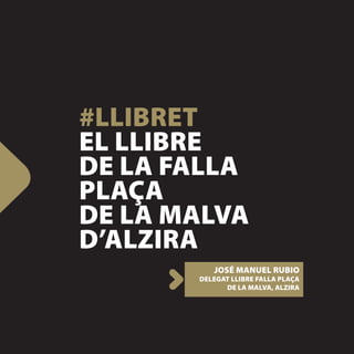 #LLIBRET
EL LLIBRE
DE LA FALLA
PLAÇA
DE LA MALVA
D’ALZIRA
          JOSÉ MANUEL RUBIO
       DELEGAT LLIBRE FALLA PLAÇA
             DE LA MALVA, ALZIRA
 