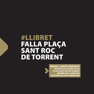 #LLIBRET
FALLA PLAÇA
SANT ROC
DE TORRENT
       EMILIO J. GARCÍA GONZÁLEZ
           DELEGAT DE CULTURA FALLA
          PLAÇA SANT ROC DE TORRENT
              MEMBRE DE LA COMISSIÓ
       D’ESTUDIS FALLERS TORRENTINS
 
