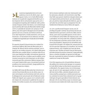 >L
            a premsa espanyola està vivint una            de la comarca realitzen actes tan interessants com
            autèntica crisi en els últims anys i, per     les setmanes culturals o el recentment creat Mig
            aquest motiu, no és molt difícil trobar       Any Faller que passen totalment desapercebuts per
notícies on es parle de caiguda de beneficis per a        a la majoria de la premsa local i, per descomptat,
les empreses de la comunicació, que porta com a           per a la premsa especialitzada de València, que no
conseqüència la pèrdua del treball de molts profes-       sol cobrir les activitats que es programen fora de
sionals d’aquest àmbit. Així doncs, no és d’estranyar     l’àmbit de la Federació Junta Fallera de Sagunt.
que la premsa del Camp de Morvedre també estiga
vivint un període de recessió a la comarca: en els        Jo, com a professional d’aquest sector, tinc el
últims anys hem patit la desaparició d’un periòdic        privilegi de poder conéixer de primera mà tots els
gratuït com era La Gaceta, de l’edició comarcal           esdeveniments que duen a terme les falles morve-
d’un diari important a nivell autonòmic com és Las        drines, però això és possible gràcies al meu càrrec
Provincias, i el tancament d’una televisió com Tele       en la Federació Junta Fallera de Sagunt ja que, com
7 Calderona esguitada per l’esclat de la bombolla         a periodista, em seria molt més complicat assaben-
immobiliària.                                             tar-me d’aquestes activitats sense acudir a les reu-
                                                          nions de presidents. Aquesta és la mentalitat amb
En aquesta situació comunicativa ens trobem les           la qual hem d’acabar: els mitjans de comunicació no
comissions falleres del Camp de Morvedre per a            són els que han d’apropar-se a nosaltres i als nostres
intentar fer difusió de les nostres activitats, una si-   esdeveniments, som nosaltres qui hem de donar
tuació on, en moltes ocasions, ens veiem amb grans        el primer pas i facilitar al màxim tota la informació
dificultats per a poder donar a conéixer totes les ac-    possible perquè la premsa comarcal i especialitzada
cions que realitzen les falles morvedrines durant els     done a conéixer al públic en general tot allò que
dotze mesos de l’any. Ja sabem que la realitat comu-      fem per mantindre la cultura, la tradició i el folklore
nicativa comarcal no està travessant un del millors       valencià al Camp de Morvedre.
moments però les comissions falleres tampoc fem,
en la gran majoria dels casos, res perquè la premsa       Si no fem aquesta acció, els periodistes deixaran
acudisca a les nostres activitats i puga publicar-les     de publicar els nostres actes perquè, en ocasions,
als seus respectius mitjans.                              és molt difícil trobar la informació necessària per
                                                          a difondre’ls. Per aquest motiu, no és d’estranyar
Les falles del Camp de Morvedre han entrat en un          que, de tant en tant, apareguen articles en contra
cercle d’inactivitat difusiva en els últims anys i ni     del món de les falles, sobretot després de la set-
tans sols empren una ferramenta molt útil, com és         mana josefina, perquè per a moltes persones que
la delegació de comunicació de la Federació Junta         no coneixen la nostra festa solament som un grup
Fallera de Sagunt, per a posar-se en contacte amb         molt gran de gent que talla el trànsit durant uns
els mitjans de comunicació i publicitar les seues ac-     dies per a fer la seua festa, ja que no entenen que
tivitats. En moltes ocasions, les comissions falleres     la nostra és una tradició de molts anys enrere i que



 [ 244 ]
 