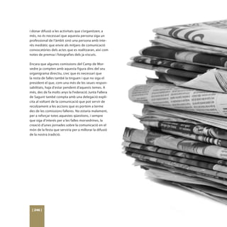 i donar difusió a les activitats que s’organitzen; a
més, no és necessari que aquesta persona siga un
professional de l’àmbit sinó una persona amb inte-
rés mediàtic que envie als mitjans de comunicació
convocatòries dels actes que es realitzaran, així com
notes de premsa i fotografies dels ja viscuts.

Encara que algunes comissions del Camp de Mor-
vedre ja compten amb aquesta figura dins del seu
organigrama directiu, crec que és necessari que
la resta de falles també la tinguen i que no siga el
president el que, com una més de les seues respon-
sabilitats, haja d’estar pendent d’aquests temes. A
més, des de fa molts anys la Federació Junta Fallera
de Sagunt també compta amb una delegació explí-
cita al voltant de la comunicació que pot servir de
recolzament a les accions que es portem a terme
des de les comissions falleres. No estaria malament,
per a reforçar totes aquestes qüestions, i sempre
que siga d’interés per a les falles morvedrines, la
creació d’unes jornades sobre la comunicació en el
món de la festa que serviria per a millorar la difusió
de la nostra tradició.




 [ 246 ]
 