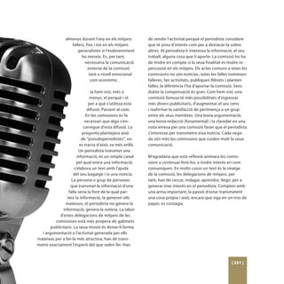 almenys durant l’any en els mitjans        de vendre l’activitat perquè el periodista considere
                   fallers, fins i tot en els mitjans      que té prou d’interés com per a destacar-la sobre
                       generalistes si l’esdeveniment      altres. Al periodista li interessa la informació, el seu
                         ho mereix. És, per tant,          treball, alguna cosa que li aporte. La comissió ho ha
                           necessària la comunicació       de tindre en compte si la seua finalitat és tindre re-
                             externa de la comissió        percussió en els mitjans. Els actes comuns a totes les
                              tant a nivell emocional      comissions no són notícies, totes les falles nomenen
                               com econòmic.               falleres, fan activitats, publiquen llibrets i planten
                                                           falles, la diferència l’ha d’aportar la comissió. Sens
                                Ja hem vist, més o         dubte la compensació és gran. Com hem vist, una
                                menys, el perquè i el      comissió famosa té més possibilitats d’ingressar
                               per a què s’utilitza esta   més diners publicitaris, d’augmentar el seu cens
                              difusió. Passem al com.      i reafirmar la satisfacció de pertinença a un grup
                             En les comissions es fa       entre els seus membres. Una bona argumentació,
                            necessari que algú s’en-       una bona redacció (fonamental) i la claredat en una
                           carregue d’esta difusió. La     nota emesa per una comissió faran que el periodista
                          pregunta plantejava això         s’interesse per transmetre eixa notícia. Cada vega-
                          de “pseudoperiodistes”, no       da són més les comissions que cuiden molt la seua
                         es tracta d’això, va més enllà.   comunicació.
                        Un periodista transmet una
                       informació, és un simple canal      M’agradaria que esta reflexió animara les comis-
                      pel qual entra una informació,       sions a continuar fent-ho, a tindre interés en com
                     s’elabora un text amb l’ajuda         comuniquen. En molts casos un text és la imatge
                     del seu bagatge i ix una notícia.     de la comissió, les delegacions de mitjans, per
                   La persona o grup de persones           tant, han de cercar, indagar, aprendre, llegir, per a
                  que transmet la informació d’una         generar eixe interés en el periodista. Compten amb
                 falla seria la font de la qual par-       una arma important, la passió d’estar transmetent
                teix la informació, la generen ells        una cosa pròpia i això, encara que siga en un tros de
               mateixos, el periodista no genera la        paper, es contagia.
              informació, genera la notícia. La labor
            d’estes delegacions de mitjans de les
         comissions està més propera als gabinets
       publicitaris. La seua missió és donar-li forma
  i argumentació a l’activitat generada per ells
mateixos per a fer-la més atractiva, han de trans-
metre exactament l’esperit del que volen fer. Han



                                                                                                          [ 251 ]
 