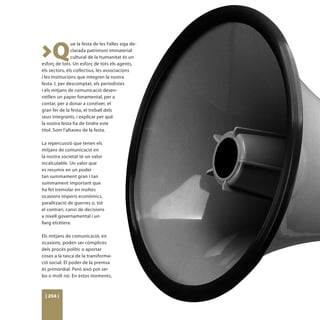 >Q
                ue la festa de les Falles siga de-
                clarada patrimoni immaterial
                cultural de la humanitat és un
esforç de tots. Un esforç de tots els agents,
els sectors, els coŀlectius, les associacions
i les institucions que integren la nostra
festa. I, per descomptat, els periodistes
i els mitjans de comunicació desen-
rotllen un paper fonamental, per a
contar, per a donar a conéixer, el
gran fer de la festa, el treball dels
seus integrants, i explicar per què
la nostra festa ha de tindre este
títol. Som l’altaveu de la festa.

La repercussió que tenen els
mitjans de comunicació en
la nostra societat té un valor
incalculable. Un valor que
es resumix en un poder
tan summament gran i tan
summament important que
ha fet tremolar en moltes
ocasions imperis econòmics,
paralització de guerres o, tot
el contrari, canvi de decisions
a nivell governamental i un
llarg etcètera.

Els mitjans de comunicació, en
ocasions, poden ser còmplices
dels procés polític o aportar
coses a la tasca de la transforma-
ció social. El poder de la premsa
és primordial. Però això pot ser
bo o molt roí. En estos moments,



 [ 254 ]
 