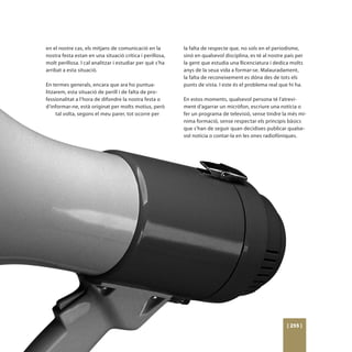 en el nostre cas, els mitjans de comunicació en la        la falta de respecte que, no sols en el periodisme,
nostra festa estan en una situació crítica i perillosa,   sinó en qualsevol disciplina, es té al nostre país per
molt perillosa. I cal analitzar i estudiar per què s’ha   la gent que estudia una llicenciatura i dedica molts
arribat a esta situació.                                  anys de la seua vida a formar-se. Malauradament,
                                                          la falta de reconeixement es dóna des de tots els
En termes generals, encara que ara ho puntua-             punts de vista. I este és el problema real que hi ha.
litzarem, esta situació de perill i de falta de pro-
fessionalitat a l’hora de difondre la nostra festa o      En estos moments, qualsevol persona té l’atrevi-
d’informar-ne, està originat per molts motius, però       ment d’agarrar un micròfon, escriure una notícia o
     tal volta, segons el meu parer, tot ocorre per       fer un programa de televisió, sense tindre la més mí-
                                                          nima formació, sense respectar els principis bàsics
                                                          que s’han de seguir quan decidixes publicar qualse-
                                                          vol notícia o contar-la en les ones radiofòniques.




                                                                                                        [ 255 ]
 