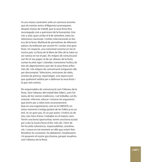 Fa uns mesos coneixíem amb un somriure enorme
que els nostres amics d’Algemesí aconseguien,
després d’anys de treball, que la seua festa fóra
reconeguda com a patrimoni de la humanitat. Grà-
cies a això, quan arriba el 8 de setembre, totes les
televisions nacionals i moltes internacionals es fan
eco de la festa. Multitud de periodistes de diferents
països s’acreditaren per assistir-hi i contar esta gran
festa. Un impacte, una notorietat enorme en tot el
nostre país. La festa de la Mare de Déu de la Salut va
ser notícia en tot el país. Els mitjans de comunicació
van fer el seu paper, el de ser altaveu de la festa,
contar-la amb rigor i claredat, transmetre l’esforç de
tots els algemesinencs per dur la seua festa al lloc
més alt. I els mitjans de comunicació estigueren allí,
per descomptat. Televisions, emissores de ràdio,
articles de premsa, reportatges, una repercussió
que qualsevol voldria per a defensar la seua festa i
la que més estima.

Els responsables de comunicació som l’altaveu de la
festa. Som l’altaveu del treball dels fallers, som l’al-
taveu de les nostres tradicions, i cal treballar, cal dir,
orientar, informar, educar i mostrar els arguments
que tenim per a rebre este reconeixement.
Que en una organització, com és la UNESCO, en
estos moments s’estiga parlant de les Falles ja és un
èxit, és un gran pas, és un pas avant. I l’esforç és de
tots, tots hem d’anar i treballar en el mateix camí.
Tenim una bona oportunitat, tenim una bona ocasió
per a dur la nostra festa al lloc més alt, i hem de
fer-ho amb coherència, responsabilitat, coordina-
ció, i creure en tot moment en allò que estem fem.
Nosaltres ho contarem, ho debatrem, l’analitzarem
i hi posarem el nostre grà d’arena, perquè nosaltres
som l’altaveu de la festa.



                                                             [ 257 ]
 