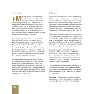 1. Antecedents                                            2. El present




>M
                 olts dels èxits aconseguits en els       Els mitjans de comunicació han viscut en les últimes
                 dos últims segles per la humanitat       dècades una revolució tecnològica que només es pot
                 estan íntimament relacionats amb         comparar amb la que en 1450 va provocar Gutenberg
el desenvolupament del dret a la informació. Un           amb la invenció de la impremta de tipus mòbils. Han
dels pilars bàsics de tota democràcia és la llibertat     sigut canvis substancials tant en la manera d’elaborar
d’expressió. Sense esta no hi ha democràcia pos-          les notícies (ús de noves tecnologies informàtiques)
sible. Totes les dictadures (militars o comunistes)       com en la transmissió d’eixa informació (a través dels
la primera cosa que han fet per a consolidar-se ha        satèl·lits i de les telecomunicacions mòbils i sense fil).
sigut suprimir la premsa lliure per una altra sotmesa
als seus interessos polítics i econòmics.                 Encara que el primer pas es va fer en els anys huitan-
                                                          ta amb la progressiva introducció dels ordinadors, els
Al llarg de la història, els mitjans de comunicació       telèfons mòbils i els portàtils, el gran salt qualitatiu es
han contribuït eficaçment a conquistar drets, a           va fer en la dècada dels noranta amb la irrupció d’In-
posar fi a injustícies socials, i a denunciar abusos      ternet. L’era digital va suposar no sols la immediatesa
polítics i econòmics. Només a tall d’exemple es           informativa, sinó també una major qualitat d’imatge i
poden citar el cas Watergate, que va posar fi a la        so (l’alta definició) per als mitjans audiovisuals.
presidència de Richard Nixon als Estats Units, el pa-
per de la premsa a favor de la transició política cap     En els últims anys, la irrupció dels blocs i les xar-
a la democràcia a Espanya (l’anomenat parlament de        xes socials han fet protagonista l’usuari final de la
paper) o la denúncia de suposada corrupció econò-         comunicació. El lector, oient o teleespectador ja no
mica en la Generalitat pel cas Gürtel.                    és un subjecte passiu que rep la informació, sinó que
                                                          ara pot interactuar i, a més, convertir-se en un actiu
Inclús en un estat democràtic, el poder corromp, i        comunicador a través d’eixos blocs i xarxes socials
si el poder és absolut encara més. És per això que        (Facebook i Twiter, per exemple).
el periodista sempre ha de situar-se enfront del
poder. Res més lluny de l’objectivitat per la qual ha     La llibertat d’oferir i rebre informació (consagrada en
de regir-se la comunicació que l’aliança d’interessos     la Constitució espanyola) és una fita sense parangó
entre polítics i periodistes. Ha d’haver-hi una relació   en el segle xxi, però ha deixat en lletra morta la teoria
professional perquè la independència del periodista       de la responsabilitat social a què es deu tot periodis-
no puga vore’s compromesa.                                ta o informador.

                                                          En la xarxa és difícil distingir entre informació i pro-
                                                          paganda, entre veritat i difamació, entre la calúmnia
                                                          i la veritat adulterada. L’anonimat amb què es pot



 [ 260 ]
 