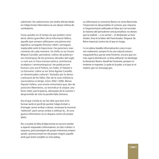 submissió i les subvencions van tindre efectes letals      La informació es convertix llavors en arma llancívola:
en l’objectivitat informativa: la van deixar òrfena de     l’important és desacreditar el contrari, poc importa
combatents.                                                si l’argumentació utilitzada és falsa (ací cal recordar
                                                           la màxima del periodisme sensacionalista: no deixes
Lluny queden en el temps els qui podem consi-              que la realitat —o la veritat— et desbarate un bon
derar últims guerrillers de la informació fallera,         titular). Eixa és la labor del franctirador. Disparar (la
aquells que sempre utilitzaven una ploma esti-             lletra impresa) contra tot el que es moga.
logràfica carregada d’humor rebel i sorneguer,
implacable amb la hipocresia i les posicions reac-         I si en plena batalla informativa les coses es po-
cionàries de cada moment. Un d’ells va ser Vicent          sen malament, sempre hi ha una solució astuta i
Miquel Carceller, periodista i editor de publicaci-        maquiavèl·lica: pactar amb l’enemic, encara que no-
ons històriques de les primeres dècades del segle          més siga la distribució. La línia editorial i la ideologia
xx com ara La Traca (revista satírica, anticlerical,       la deixarem llavors davall de l’estoreta, perquè no
sicalíptica i antimonàrquica) i de publicacions            moleste ni inquiete. La pela és la pela, o el que és el
festives com ara El Fallero, Les Falles, El Tabalet o      mateix: gos no mossega gos.
La Donsaina. L’altre va ser Simó Aguilar Castelló,
un dinamitzador cultural i lluitador per la demo-
cratització de les falles. Des de la seua militància
nacionalista va dirigir, entre 2002 i 2006, Marxa
Popular Fallera, una revista minoritària que, des de
posicions llibertàries, va reivindicar la utopia: una
festa rebel, participativa, allunyada de la coentor i
desproveïda de tota la parafernàlia dretana.

Ara el que s’estila és ser fan dels que hem d’in-
formar (amb el perill de perdre l’objectivitat) o
d’amagar sense arribar a donar: ensenyar la munició
“editorial”, però sense arribar a utilitzar-la... En una
guerra informativa no es dispara contra els propis
aliats.

Per a ocultar la falta d’objectivitat es recorre també
a repartir espasades (informatives, es clar) a dreta i a
esquerra, però protegint els propis interessos empre-
sarials i promocionant en els propis mitjans aquells
amb què tenim establit un mercadeig.



                                                                                                            [ 263 ]
 