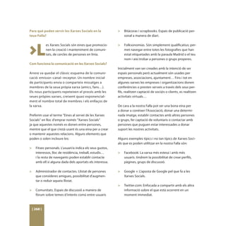 Para què poden servir les Xarxes Socials en la            >	 Bitácoras i scrapbooks. Espais de publicació per-
teua Falla?                                                  sonal a manera de diari.
                                                          	



>L
           es Xarxes Socials són eines que promocio-      >	 Folksonomías. Són simplement qualificatius: per-
           nen la creació i manteniment de comuni-           met navegar entre totes les fotografies que han
           tats, de cercles de persones en línia.            estat etiquetades amb la paraula Madrid o el teu
                                                             nom i així trobar a persones o grups properes.
Com funciona la comunicació en les Xarxes Socials?
                                                          Inicialment van ser creades amb la intenció de ser
Arrere va quedar el clàssic esquema de la comuni-         espais personals però actualment són usades per
cació: emissor–canal–receptor. Un nombre inicial          empreses, associacions, ajuntament… Fins i tot en
de participants envia o comparteix missatges a            algunes xarxes les empreses i organitzacions donen
membres de la seua pròpia xarxa (amics, fans…).           conferències o presten serveis a través dels seus per-
Els nous participants repeteixen el procés amb les        fils, realitzen captació de soci@s o clients, es realitzen
seues pròpies xarxes, creixent quasi exponencial-         activitats virtuals…
ment el nombre total de membres i els enllaços de
la xarxa.                                                 De cara a la nostra Falla pot ser una bona eina per
                                                          a donar a conèixer l’Associació, donar una determi-
Preferim usar el terme “Eines al servei de les Xarxes     nada imatge, establir contactes amb altres persones
Socials“ en lloc d’emprar només “Xarxes Socials”          o grups, fer captació de voluntaris o contactar amb
ja que aquestes només es donen entre persones,            persones que puguen estar interessades a donar
mentre que el que s’està usant és una eina per a crear    suport les nostres activitats.
o mantenir aquestes relacions. Alguns elements que
poden o solen incloure les:                               Alguns exemples típics i no tan típics de Xarxes Soci-
                                                          als que es poden utilitzar en la nostra Falla són:
>	 Fitxes personals. L’usuari/a indica els seus gustos,
   interessos, lloc de residència, treball, estudis…      >	 Facebook: La xarxa més estesa i amb més
   i la resta de navegants poden establir contacte           usuaris. tindrem la possibilitat de crear perfils,
   amb ell si alguna dada dels aportats els interessa.       pàgines, grups de discussió.
                                                          	
>	 Administrador de contactes. Llistat de persones        >	 Google +: L’aposta de Google pel que fa a les
   que consideres amigues, possibilitat d’augmen-            Xarxes Socials.
   tar o reduir aqueix llistat.                           	
	                                                         >	 Twitter.com: Enfocada a compartir amb els altra
>	 Comunitats. Espais de discussió a manera de               informació sobre el que està ocorrent en un
   fòrum sobre temes d’interès comú entre usuaris            moment immediat.



 [ 268 ]
 