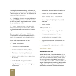 La consultora Idealware, juntament amb el New Or-          >	   Generar tràfic cap al lloc web de l’organització.
ganizing Institute en una guia publicada per a l’ajuda     	
a l’hora d’escollir una xarxa social per part de les ONL   >	   Construir una base de dades de contactes.
estableixen alguns motius com:                             	
                                                           >	   Atraure persones als seus esdeveniments.
Per a arribar a nous adeptes a la causa d’una organit-     	
zació, quasi el 80% pensen que Twitter, Facebook i         >	   Fer que les persones participen en una acció
els blogs funcionen, i menys del 40% tenen constàn-             específica.
cia que serveixen per a allò.                              	
                                                           >	 Atraure donants.
Per a millorar la relació amb les seues audiències,        	
la majoria considera que els blogs, vídeos, Twitter i      Els blogs són útils per a:
Facebook, són els quals millor funcionen, en aqueix        	
ordre.                                                     >	 Publicitar l’experiència d’una organització.
                                                           	
Quant a recaptació de fons, quasi el 20% destaca           >	 Promoure una causa o educar a la gent.
Facebook menge unisca xarxa que funciona per a             	
aquest efecte, seguit per Twitter, blogs i LinkedIn.       >	 Contar històries del dia a dia del treball.
                                                           	
Twitter en les organitzacions és útil per a:               >	 Integrar a les persones en les decisions de tre-
                                                                ball.
>	   Conèixer nous recursos.                               	
	                                                          >	 Promoure un lloc web o informació en línia.
>	   Compartir una mica que estan fent.
	                                                          Experiències a Sagunt
>	   Mantenir-se al dia amb un àrea particular.
	                                                          fallesdesagunt.ning.com
>	   Promocionar un servei específic o causa.
	                                                          Més de 100.000 visites i 200 usuaris registrats. Eix éra
>	   Mantenir-se connectat amb un grup particular          el balanç de sis mesos de vida d’una pàgina web de les
     de persones.                                          Falles de Sagunt fallesdesagunt.ning.com. Els fallers
	                                                          del municipi valoraven aquesta dada positivament.
>	 Facebook brinda els següents beneficis:                 Aquesta web no depenia de la Junta Fallera de Sagunt
	                                                          però en aquell moment el president de la Junta Fallera
>	 Major facilitat per a rebre comentaris i generar        de Sagunt, Nino López, la pàgina web és una finestra
   una discussió.                                          oberta al món, “els mitjans i la premsa feu el vostre



 [ 270 ]
 
