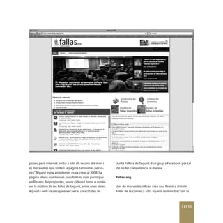 paper, però internet arriba a tots els racons del món i       Junta Fallera de Sagunt d’un grup a Facebook per tal
és meravellós que visiten la pàgina tantísimas perso-         de no fer competència al mateix.
nes”.Aquest espai en internet es va crear al 2008. La
pàgina oferia nombroses possibilitats com participar          fallas.org
en fòrums, fer propostes, veure videos i fotos, o conèi-
xer la història de les falles de Sagunt, entre unes altres.   des de morvedre.info es crea una finestra al món
Aquesta web va desapareixer per la creació des de             faller de la comarca sota aquest domini tractant la



                                                                                                            [ 271 ]
 