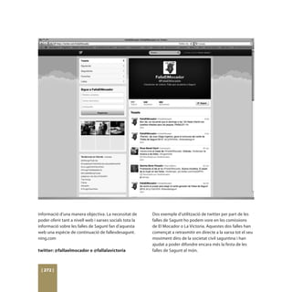 informació d’una manera objectiva. La necessitat de       Dos exemple d’utilització de twitter per part de les
poder oferir tant a nivell web i xarxes socials tota la   falles de Sagunt ho podem vore en les comissions
informació sobre les falles de Sagunt fan d’aquesta       de El Mocador o La Victoria. Aquestes dos falles han
web una espècie de continuació de fallesdesagunt.         començat a retrasmitir en directe a la xarxa tot el seu
ning.com                                                  moviment dins de la societat civil saguntina i han
                                                          ajudat a poder difondre encara més la festa de les
twitter: @fallaelmocador o @fallalavictoria               falles de Sagunt al món.



 [ 272 ]
 
