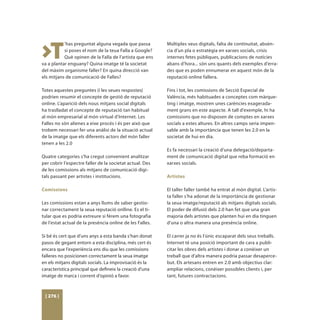 >T
           ’has preguntat alguna vegada que passa         Múltiples veus digitals, falta de continuitat, absèn-
           si poses el nom de la teua Falla a Google?     cia d’un pla o estratègia en xarxes socials, crisis
           Què opinen de la Falla de l’artista que ens    internes fetes públiques, publicacions de notícies
va a plantar enguany? Quina imatge té la societat         abans d’hora... són uns quants dels exemples d’erra-
del màxim organisme faller? En quina direcció van         des que es poden ennumerar en aquest món de la
els mitjans de comunicació de Falles?                     reputació online fallera.

Totes aquestes preguntes (i les seues respostes)          Fins i tot, les comissions de Secció Especial de
podrien resumir el concepte de gestió de reputació        València, més habituades a conceptes com màrque-
online. L’aparició dels nous mitjans social digitals      ting i imatge, mostren unes carències exagerada-
ha traslladat el concepte de reputació tan habitual       ment grans en este aspecte. A tall d’exemple, hi ha
al món empresarial al món virtual d’Internet. Les         comissions que no disposen de comptes en xarxes
Falles no són alienes a eixe procés i és per això que     socials a estes altures. En altres camps seria impen-
trobem necessari fer una anàlisi de la situació actual    sable amb la importància que tenen les 2.0 en la
de la imatge que els diferents actors del món faller      societat de hui en dia.
tenen a les 2.0
                                                          Es fa necessari la creació d’una delegació/departa-
Quatre categories s’ha cregut convenient analitzar        ment de comunicació digital que reba formació en
per cobrir l’espectre faller de la societat actual. Des   xarxes socials.
de les comissions als mitjans de comunicació digi-
tals passant per artistes i institucions.                 Artistes

Comissions                                                El taller faller també ha entrat al món digital. L’artis-
                                                          ta faller s’ha adonat de la importància de gestionar
Les comissions estan a anys llums de saber gestio-        la seua imatge/reputació als mitjans digitals socials.
nar correctament la seua reputació onlline. Es el ti-     El poder de difusió dels 2.0 han fet que una gran
tular que es podria extreure si férem una fotografia      majoria dels artistes que planten hui en dia tinguen
de l’estat actual de la presència online de les Falles.   d’una o altra manera una presència online.

Si bé és cert que d’uns anys a esta banda s’han donat     El carrer ja no és l’únic escaparat dels seus treballs.
pasos de gegant entorn a esta disciplina, més cert és     Internet té una posició important de cara a publi-
encara que l’experiència ens diu que les comissions       citar les obres dels artistes i donar a conèixer un
falleres no posicionen correctament la seua imatge        treball que d’altra manera podria passar desaperce-
en els mitjans digitals socials. La improvisació és la    but. Els artesans entren en 2.0 amb objectius clar:
característica principal que defineix la creació d’una    ampliar relacions, conèixer possibles clients i, per
imatge de marca i corrent d’opinió a favor.               tant, futures contractacions.



 [ 276 ]
 