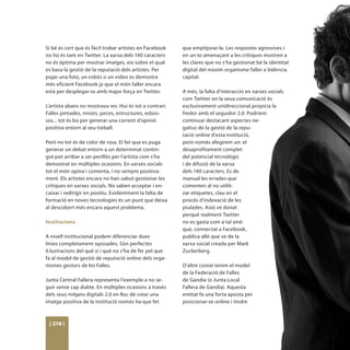 Si bé és cert que és fàcil trobar artistes en Facebook    que empitjorar-la. Les respostes agressives i
no ho és tant en Twitter. La xarxa dels 140 caracters     en un to amenaçant a les crítiques mostren a
no és òptima per mostrar imatges, eix sobre el qual       les clares que no s’ha gestionat bé la identitat
es basa la gestió de la reputació dels artistes. Per      digital del màxim organisme faller a València
pujar una foto, un esbós o un video es demostra           capital.
més eficient Facebook ja que el món faller encara
està per desplegar-se amb major força en Twitter.         A més, la falta d’interacció en xarxes socials
                                                          com Twitter on la seua comunicació és
L’artista abans no mostrava res. Hui és tot a contrari.   exclusivament unidireccional propicia la
Falles pintades, ninots, peces, estructures, esbos-       fredor amb el seguidor 2.0. Podríem
sos... tot és bo per generar una corrent d’opinió         continuar destacant aspectes ne-
positiva entorn al seu treball.                           gatius de la gestió de la repu-
                                                          tació online d’esta institució,
Però no tot és de color de rosa. El fet que es puga       però només afegirem un: el
generar un debat entorn a un determinat contin-           desaprofitament complet
gut pot arribar a ser perillós per l’artista com s’ha     del potencial tecnològic
demostrat en múltiples ocasions. En xarxes socials        i de difusió de la xarxa
tot el món opina i comenta, i no sempre positiva-         dels 140 caracters. Es de
ment. Els artistes encara no han sabut gestionar les      manual les errades que
crítiques en xarxes socials. No saben acceptar i en-      comenten al no utilit-
caixar i redirigir en positiu. Evidentment la falta de    zar etiquetes, clau en el
formació en noves tecnologies és un punt que deixa        procés d’indexació de les
al descobert més encara aquest problema.                  piulades. Això ve donat
                                                          perquè realment Twitter
Institucions                                              no es gasta com a tal sinò
                                                          que, connectat a Facebook,
A nivell institucional podem diferenciar dues             publica allò que ve de la
línies completament oposades. Són perfectes               xarxa social creada per Mark
il.lustracions del què sí i què no s’ha de fer pel que    Zuckerberg.
fa al model de gestió de reputació online dels orga-
nismes gestors de les Falles.                             D’altre costat tenim el model
                                                          de la Federació de Falles
Junta Central Fallera representa l’exemple a no se-       de Gandia (o Junta Local
guir sense cap dubte. En múltiples ocasions a través      Fallera de Gandia). Aquesta
dels seus mitjans digitals 2.0 en lloc de crear una       entitat fa una forta aposta per
imatge positiva de la institució només ha que fet         posicionar-se online i tindre



 [ 278 ]
 