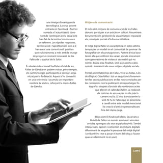 una imatge d’avantguarda        Mitjans de comunicació
                     tecnològica. La seua potent
                    entrada en Facebook i Twitter    El món dels mitjans de comunicació de les Falles
                  sumada a l’actualització cons-     donaria per si per a un article en solitari. Resumirem
               tant de continguts en la seua web     breument com gestionen la seua imatge i reputació
              han fet de la institució saforenca     els principals portals d’informació fallera.
             un referent. Les ràpides respostes,
           la interacció i l’aprofitament dels 2.0   El mitjà digital faller es caracteritza en estos últims
          han creat una corrent molt positiva        temps per un model on el comunicat de premsa i la
         que es fonamenta a més amb la imatge        fotografia són els protagonistes. Partint d’eixa base
       de progrés i constant innovació de les        tenim els que utilitzen les xarxes socials únicament
    Falles de la capital de la Safor.                com generadores de visites al seu web i qui no
                                                     només busca eixa finalitat, sinò que aporta valor,
 És destacable el canal YouTube oficial de les       opinió i interacció als nous mitjans digitals socials.
Falles de Gandia on podem trobar, per exemple,
 els curtmetratges participants al concurs orga-     Portals com Hablemos de Fallas, Vive las Fallas, Cen-
  nitzat per la Federació. Aquest s’ha convertit     dra Digital, Ciberfallas i tot un seguit més fonamen-
   en una referència i acumula un important          ten les seues publicacions en les notes enviades per
     nombre de visites, reforçant la marca Falles    les comissions i en la publicació de reportatges fo-
      de Gandia.                                         togràfics després d’assistir als nombrosos actes
                                                               que plenen el calendari faller. La redacció
                                                                  de notícies és escasa per no dir pràcti-
                                                                     cament nul.la. D’altra banda tenim la
                                                                      web Ni Fu ni Fallas que es posiciona
                                                                      a cavall entre este model mencionat
                                                                      i la creació d’articles personalitzats
                                                                     fora del còpia-pega.

                                                                Blogs com El Analista Fallero, Socarrats o
                                                           Malalt de Falles no només escriuen i vinculen
                                                        articles apareguts als seus espais d’opinió. També
                                                     interactuen, opinen i comenten en mitjans digitals
                                                     difuminant de vegades la persona del mitjà digital
                                                     i arribant fins i tot a posar el nom del blog a l’autor
                                                     quan evidentment no és així).




                                                                                                    [ 279 ]
 