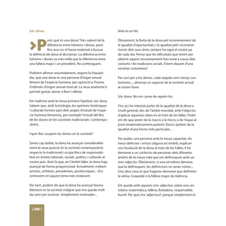 Sóc dona.                                                    Això és un fet.




>P
             erò, què és una dona? Tots sabem bé la          Òbviament, la lluita de la dona pel reconeixement de
             diferència entre hòmens i dones, però           la igualtat d’oportunitats i la igualtat pels reconeixe-
             fins avui no m’havia molestat a buscar          ments dels seus drets sempre ha sigut el nostre pa
la definició de dona al diccionari. La diferència entre      de cada dia. Pense que les dificultats que tenim per
hòmens i dones va més enllà que la diferència entre          obtenir aquest reconeixement han estat a causa dels
una fallera major i un president. No confonguem.             costums i les tradicions socials. Estem davant d’una
                                                             societat costumista?
Podríem afirmar resumidament, segons la Viquipè-
dia, que una dona és una persona d’òrgan sexual              Per sort per a les dones, cada vegada som menys cos-
femení de l'espècie humana, per oposició a l'home,           tumistes..., almenys un aspecte de la societat actual
l'individu d'òrgan sexual masculí. La seua anatomia li       al nostre favor.
permet gestar, donar a llum i alletar.
                                                             Sóc dona. No em canse de repetir-ho.
Em reafirme amb la meua primera hipòtesi: sóc dona.
Sabem que, amb la biologia, les opinions històriques         Fins ací he intentat parlar de la igualtat de la dona a
i culturals formen part dels angles d’estudi de l’espè-      nivell general, des de l’àmbit mundial, amb l’objectiu
cie humana femenina, per exemple l’estudi del lloc           d’aplicar aquestes idees en el món de les falles. Podrí-
de les dones en les societats tradicionals i contempo-       em dir que anem de la macro a la micro o de l’espai al
rànies.                                                      punt (matemàticament parlant). Doncs parlem de la
                                                             igualtat d’una forma més particular...
I quin lloc ocupem les dones en la societat?
                                                             Per poder, una persona amb la meua capacitat, els
Sense cap dubte, la dona ha avançat considerable-            meus defectes i virtuts (alguna en tindré), explicar-
ment la seua posició en la societat contemporània            vos l’evolució de la dona al món de les Falles, li he
respecte la tradicional i ocupa llocs de responsabi-         demanat a un col·lectiu de persones dels diferents
litat en àmbits laborals, socials, polítics i culturals al   àmbits de la meua vida que em definisquen amb un
nostre país. Això fa que, en l’àmbit faller, la dona haja    únic adjectiu. Òbviament, si una servidora demana
avançat de forma proporcional. Actualment, trobem            que la definisquen, les definicions no seran roïnes...
artistes, orfebres, presidentes, pirotècniques... Ens        Una altra cosa és que haguera demanat que definiren
centrarem en aquest tema més endavant.                       la veïna, Cospedal o la fallera major de València.

Per tant, podem dir que la dona ha avançat favora-           Em quede amb aquests cinc adjectius sobre una ser-
blement en la societat malgrat que ens quede molt            vidora: matemàtica, fallera, lluitadora, responsable,
de camí per recórrer. Simplement motivador...                humil. Per què cinc adjectius?, perquè simplement és



 [ 288 ]
 