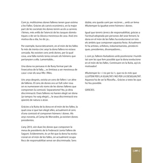 Com jo, moltíssimes dones falleres tenen gran estima         dubte, ens queda camí per recórrer..., amb un lema
a les Falles. Gràcies als canvis econòmics, en la major      #lluitemper la igualtat entre hòmens i dones.
part de les societats les dones tenim accés a carreres
i feines, més enllà de l'atenció de les tasques domès-       Igual que tenint càrrecs de responsabilitat, gràcies a
tiques o de ser la clàssica mestressa de casa. Això ens      l’actitud adoptada per persones del sexe femení, la
motiva dia a dia, ho dic jo...                               dona en el món de les falles ha evolucionat en tots
                                                             els àmbits que componen aquesta festa. Actualment
Per exemple, burocràticament, en el món de les falles        hi ha artistes, orfebres, indumentaristes, pirotècni-
fa més de trenta-cinc anys la dona fallera no estava         ques, presidentes, dissenyadores...
censada. No existien cens amb dones, per la qual
cosa, una falla només tenia censats els hòmens que           I, com jo, falleres lluitadores amb positivisme i humili-
pertanyien a ella. Lamentable...                             tat som les que fem possible que la dona evolucione
                                                             en el món de les falles. Continuem en la lluita, açò és
Una dona no pensava ni de lluny formar part de               motivador!
l’executiva de la falla..., es limitava a ser mestressa de
casa i criar els seus fills i filles.                        #lluitemper la = i no per la /=, que no és més que
                                                             LLUITEM PER LA IGUALTAT I NO PER LA DESIGUALTAT.
Uns anys després, existia un cens de fallers i un altre      Aquesta ha de ser la filosofia... Gràcies a totes les que
de falleres. El cens de dones era un full color rosa         ho feu possible.
on es numeraven els noms de les dones falleres que
componien la comissió. Separatisme? No, jo diria             GRÀCIES.
discriminació. Eixes falleres no havien elegit ser dona
(jo tampoc ho vaig elegir)..., la seua discriminació era
qüestió de natura o atzar.

Gràcies a la lluita de la dona en el món de les falles, la
qual cosa sí que han elegit elles, actualment el cens
d’una comissió el componen hòmens i dones. Als
anys noranta, al Camp de Morvedre, ja existien dones
presidentes.

L’any 2013, són dues les dones que componen la
mesa de presidents de la Federació Junta Fallera de
Sagunt. Evidentment, és un fet que la dona ha evolu-
cionat en el món de les falles, on actualment ocupa
llocs de responsabilitat sense ser discriminada. Sens



                                                                                                             [ 291 ]
 