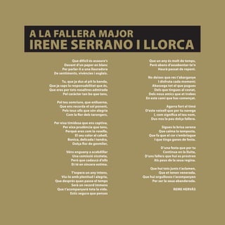 A LA FALLERA MAJOR
IRENE SERRANO I LLORCA
                       Que difícil és asseure’s         Que un any és molt de temps,
                  Davant d’un paper en blanc            Però abans d’assabentar-te’n
                 Per parlar-li a una llauradora              Haurà passat de repent.
            De sentiments, vivències i esglais.
                                                       No deixes que res t’abarganye
                 Tu, que ja dus al pit la banda,              I disfruta cada moment;
         Que ja saps la responsabilitat que és,           Abassega tot el que pugues
         Que eres per tots nosaltres admirada              Dels que tingues al costat,
                  Pel caràcter tan bo que tens,        Dels nous amics que et trobes
                                                      En este camí que has començat.
              Pel teu somriure, que enlluerna,
               Que ens recorda el sol ponent,                      Agarra fort el timó
                  Pels teus ulls que són alegria     D’este vaixell que per tu navega
                    Com la flor dels tarongers,           I, com significa el teu nom,
                                                        Dus-nos la pau dolça fallera.
            Per eixa timidesa que ens captiva,
                  Per eixa prudència que tens,                 Sigues la brisa serena
                   Perquè eres com la rosella,               Que calma la tempesta,
                          El seu color al cabell,      Que fa que el cor s’embriague
                     Bonica, delicada i tendra,          I que tinga ganes de festa.
                        Dolça flor de gesmiler,
                                                                D’una festa que per tu
                    Véns enguany a acabdillar                    Continua en la lluita,
                       Una comissió xicoteta,        D’uns fallers que hui es prostren
                      Però que cadascú d’ells             Als peus de la seua regina.
                       Et té en sincera estima.
                                                        Que hui tots junts t’aclamen,
                      T’espera un any intens,                 Que et tenen venerada,
               Viu-lo amb plenitud i alegria,       Que hui orgullosos t’acompanyen
            Que després quan passe el temps              Per ser la seua abanderada.
                      Serà un record immens
             Que t’acompanyarà tota la vida.                            REME HERVÁS
                     Estic segura que penses



[ 28 ]
 