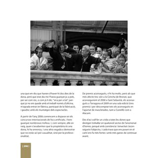 una que em diu que havien d’haver-hi dos dies de la        De premis aconseguits, n’hi ha molts, però als que
dona, però que eixe dia me l’havia guanyat jo a pols,      més afecte tinc són a la Concha de Bronze, que
per ser com sóc, o com jo li dic: “xica per a tot”, per-   aconseguírem el 2006 a Sant Sebastià, els aconse-
què jo no em quede amb el treball només d’oficina,         guits a Tarragona el 2009 en una sola edició (tres
m’agrada entrar en fàbrica, participar de la fabricació,   premis) i per descomptat tots els aconseguits en
i gaudisc amb els muntatges dels espectacles.              l’apartat de mascletades, tant a Castelló com a
                                                           Alacant.
A partir de l’any 2006 comencem a disparar en els
concursos internacionals de focs artificials, i hem        Des d’ací vull fer un crida a totes les dones que
guanyat nombrosos trofeus. I, com sempre, allà on          desitgen treballar en qualsevol sector de l’anomenat
vaig, quan s’assabenten que la propietària és una          d’homes, perquè amb constància i tenacitat s’acon-
dona, hi ha enrenou, i una altra vegada a demostrar        segueix l’objectiu, i cada trava que ens posen en el
que no estàs ací per casualitat, sinó per la professi-     camí ens fa més fortes i amb més ganes de continuar
onalitat.                                                  avant.



 [ 298 ]
 