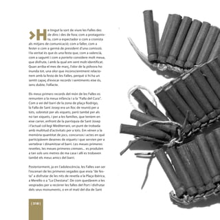 >H
                e tingut la sort de viure les Falles des
                de dins i des de fora; com a protagonis-
                ta, com a espectador o com a cronista
als mitjans de comunicació; com a faller, com a
fester o com a germà de president d’una comissió.
I la veritat és que és una festa que, com a valencià,
com a saguntí i com a porteño considere molt meua,
que disfrute, i amb la qual em sent molt identificat.
Quan arriba el mes de març, l’olor de la pólvora ho
inunda tot, una olor que inconscientment relacio-
nem amb la festa de les Falles, perquè si hi ha un
sentit capaç d’evocar records i sentiments eixe és,
sens dubte, l’olfacte.

Els meus primers records del món de les Falles es
remunten a la meua infància i a la “Falla del Cura”.
Com a veí del barri de la zona de plaça Rodrigo,
la Falla de Sant Josep era un lloc de reunió per a
tots, sobretot per als xiquets, però també per als
no tan xiquets, i per a les famílies, que teníem en
eixe carrer, enfront de la parròquia de Sant Josep
i l’actual col·legi Mediterrani, un punt de trobada
amb multitud d’activitats per a tots. Em vénen a la
memòria quantitat de jocs, concursos i actes en què
participàvem desenes de xiquets i que servien per a
vertebrar i dinamitzar el barri. Les meues primeres
revetles, les meues primeres cremaes... es produïen
a tan sols uns metres de ma casa i allí es trobaven
també els meus amics del barri.

Posteriorment, ja en l’adolescència, les Falles van ser
l’escenari de les primeres vegades que eixia “de fes-
ta” a disfrutar de les nits de revetla a la Plaça Ibèrica,
a Merello o a “La Chestana”. De com quedàvem a les
vesprades per a recórrer les falles del Port i disfrutar
dels seus monuments, o en el matí del dia de Sant



 [ 318 ]
 