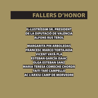 FALLERS D’HONOR

 IL·LUSTRÍSSIM SR. PRESIDENT
 DE LA DIPUTACIÓ DE VALÈNCIA
      ALFONS RUS TEROL

   MARGARITA PIN ARBOLEDAS
  FRANCESC MARCO TORTAJADA
         VICENT VAYÀ PLA
      ESTEBAN GARCÍA ISAAC
       OLGA ESTEBAN SANZ
MARIA TERESA COMECHE CHORDÀ
       TAITI TARÍ CAMPELLO
 AC L’ARXIU CAMP DE MORVEDRE



                               [ 31 ]
 