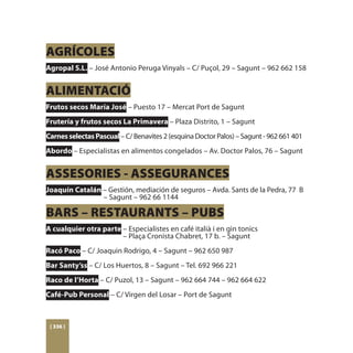 AGRÍCOLES
Agropal S.L. – José Antonio Peruga Vinyals – C/ Puçol, 29 – Sagunt – 962 662 158


ALIMENTACIÓ
Frutos secos María José – Puesto 17 – Mercat Port de Sagunt
Frutería y frutos secos La Primavera – Plaza Distrito, 1 – Sagunt
Carnes selectas Pascual – C/ Benavites 2 (esquina Doctor Palos) – Sagunt - 962 661 401
Abordo – Especialistas en alimentos congelados – Av. Doctor Palos, 76 – Sagunt


ASSESORIES - ASSEGURANCES
Joaquín Catalán – Gestión, mediación de seguros – Avda. Sants de la Pedra, 77 B 	
		              – Sagunt – 962 66 1144

BARS – RESTAURANTS – PUBS
A cualquier otra parte – Especialistes en café italià i en gin tonics
			                    – Plaça Cronista Chabret, 17 b. – Sagunt
Racó Paco – C/ Joaquin Rodrigo, 4 – Sagunt – 962 650 987
Bar Santy’ss – C/ Los Huertos, 8 – Sagunt – Tel. 692 966 221
Raco de l’Horta – C/ Puzol, 13 – Sagunt – 962 664 744 – 962 664 622
Café-Pub Personal – C/ Virgen del Losar – Port de Sagunt



 [ 336 ]
 