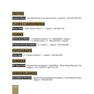 FESTES
Lorenzo Ponce – Montaje fiestas y eventos sociales – Sagunto – Tel. 670 329 799


FLORS I JARDINERIA
Flores Vidal – Avda. Doctor Palos, 11 – Sagunt – 962 663 150


FORNS
Horno de la Olleria – C/ Maestro Palanca, 14 – 962660856 – Sagunt
			                 – C/ Emilio Llopis, 17 – 962 650 954 – Sagunt
Artesans Forn de la Melica – C/ Castell, 1 – Sagunt – 962 660 698


FOTÒGRAFS
Fotos Egea – C/ Capitan Pallarés, 7 – Sagunt – 962 660 628


GIMNAS
MC Sport Club – Tu gimnasio en Sagunto – David Mas – Plaça Antiga Moreria, 2 bj. 	
		            – Sagunt – 617 129 819 – 961 014 150


INMOBILIARIES
Inmobiliaria Ferruses – Agente de la propiedad inmobiliaria – Camí Real, 66, Entlo. 	
			                   – Sagunt – 962 650 850


 [ 340 ]
 