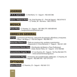 JOIERIES
R. O. A. Joyerías S.L. – C/ Benifairó, 12 – Sagunt – 962 650 386

Joyería · Relojería Maite – Av. 9 de Octubre, 61 – Port de Sagunt – 962 674 613
				                      – C/ Tanda, 38 – Burriana – 964 570 010

MÚSICA
Presto Music – C/ Huertos, 13 – Sagunt – 961 086 379 / 600 689 645
		           – ivanprestomusic@hotmail.com

OBRES EN GENERAL
Samper – Suministro de Pinturas, colocación de parquet, alfombras y moquetas 	
	      – Plaça 1 de Mayo, 2 – Port de Sagunt – 962 680 572
Materiales Piñana S.L. – Todo en construcción, azulejos y pavimentos
				                   – Exposición C/ Circo Romano, 5 – Sagunt – 962 651 209
Decoraciones Ramón Alejo – Distribuidor de Blatem y Titan Profesional
				                     – Avda. Doctor Palos, 32 – Sagunt – 616 768 060
Saneamientos Anguita, S.C. – C/ Los Huertos, 83 – Sagunt – Tel./Fax 962 664 775 	
					                      – www.saneamientosanguita.es
Saneamientos Miguel – Fontanería, aire acondicionado, calefacción – C/ Huertos, 43 	
			                – Sagunt – 962 660 395 – 637 514 310

ÒPTIQUES
Óptica Ribelles – C/ Huertos, 25 – Sagunt – 962 661 212


 [ 342 ]
 