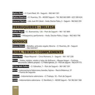 Óptica Real – C/ Camí Real, 39 – Sagunt – 962 661 501
Óptica Huertos – C/ Huertos, 78 – 46500 Sagunt – Tel. 962 663 889 - 625 500 624
General Óptica – Ldo. Juan M. Calvet – Avda. Doctor Palos, 3 – Sagunt – 962 663 359


PERRUQUERIES – BELLESA
Esther Roger – C/. Buenavista, 126 – Port de Sagunt – 961 187 889
Nou Estil – Peluquería y perfumería – Avda. Doctor Palos, 5 bajo – 962 663 796


QUIOSCS
Kiosco Edmar – Detalles, artículos regalo, librería – C/ Huertos, 28 – Sagunt
		           – 962 650 827

ROBA, TEIXITS I COMPLEMENTS
Urban Kids – Ropa Mayoral – Circo Romano, 3 – Sagunt – 961 187 328
Rasos – Toldos, tejidos, retales y telas de disfraces – Maype Hogar – Cortinas,
	     decoración, talleres propios – C/ Pablo Iglesias, 23 – Port de Sagunt – 962 679 775
El Lloc dels Fallers – C/ Gibraltar, 7 – Port de Sagunt – 961 087 391
Berta – Indumentaria Valenciana, bandas, fajines – Racó d’Ademuz, 37
	     – Puerto de Sagunto
Rosmar – Indumentaria valenciana – C/ Trabajo, 18 – Port de Sagunt
Lledó – Indumentària valenciana – C/ Benifairó, 3 – 46500 Sagunt – Tel. 962 661 568


 [ 344 ]
 