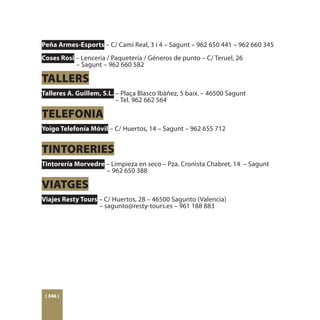 Peña Armes-Esports – C/ Camí Real, 3 i 4 – Sagunt – 962 650 441 – 962 660 345
Coses Rosi – Lencería / Paquetería / Géneros de punto – C/ Teruel, 26
	          – Sagunt – 962 660 582

TALLERS
Talleres A. Guillem, S.L. – Plaça Blasco Ibàñez, 5 baix. – 46500 Sagunt
				                      – Tel. 962 662 564

TELEFONIA
Yoigo Telefonía Móvil – C/ Huertos, 14 – Sagunt – 962 655 712


TINTORERIES
Tintorería Morvedre – Limpieza en seco – Pza. Cronista Chabret, 14 – Sagunt
			                 – 962 650 388

VIATGES
Viajes Resty Tours – C/ Huertos, 28 – 46500 Sagunto (Valencia)
			                – sagunto@resty-tours.es – 961 188 883




 [ 346 ]
 