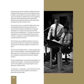 l’interés per fer arribar a tothom la màgia del teatre i
l’esforç per demostrar que la cultura valenciana, que
les falles i que els fallers, són més que folklore i festa
(que, com ells diuen, també ho són, no ho negarem);
que tenen altres inquietuds per les quals lluitar i
defensar per intentar fer canviar la visió que la gent
té d’aquest món de soroll, foc i fum.

Jo, que sé que tinc una visió de les falles molt meua,
personalment sempre he dit que una de les co-
ses molt bones que tenen les falles és la capacitat
d’agrupar en un mateix col·lectiu persones amb
tipus de vista molt diferents..., cosa que crec que ens
engrandeix a tots els nivells, perquè ens ensenya a
conviure, a respectar i a valorar el treball de tots els
components d’una comissió.

Hi ha d’haver el qui treballe a l’ombra, sense cap
tipus de reconeixement, simplement la satisfacció
personal de fer allò que t’agrada en benefici d’un
grup.

El qui només li agrade la festa..., perquè de segur que
quan recordem riallades, moments agradables, bata-
lletes que ens han arrancat més d’una llàgrima (però
de carcallada), eixa persona està present d’alguna
manera.

El que li agrada figurar (una paraula molt gastada i no
sempre ben valorada)..., perquè la representativitat,
a tots no els agrada i, no ens equivoquem, és una
figura que sempre fa falta.

I continuaria..., i continuaria..., per a intentar fer veure
que tots som necessaris tinguem la visió que tin-
guem del món de la falla.



  [ 58 ]
 